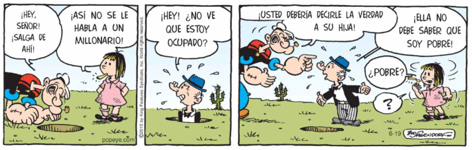 Parallel OCR: |HEYSENOR! ¡HEY! ¿NO VE QUE ESTOY USTED DEBERÍA DECIRLE LA VERDAD A SU HIJA! ¡ASÍ NO SE LE ELLA NO DEBE SABER QUE HABLA A UN SALGA DE AHÍ! MILLONARIO! OCUPADO? SOY POBRE! ¿POBRE? -ster -vee i 6-19 FeNceRE ver popeye.com -ke |HEYSENOR! ¡HEY! ¿NO VE QUE ESTOY USTED DEBERÍA DECIRLE LA VERDAD A SU HIJA! ¡ASÍ NO SE LE ELLA NO DEBE SABER QUE HABLA A UN SALGA DE AHÍ! MILLONARIO! OCUPADO? SOY POBRE! ¿POBRE? -ster -vee i 6-19 FeNceRE ver popeye.com -ke