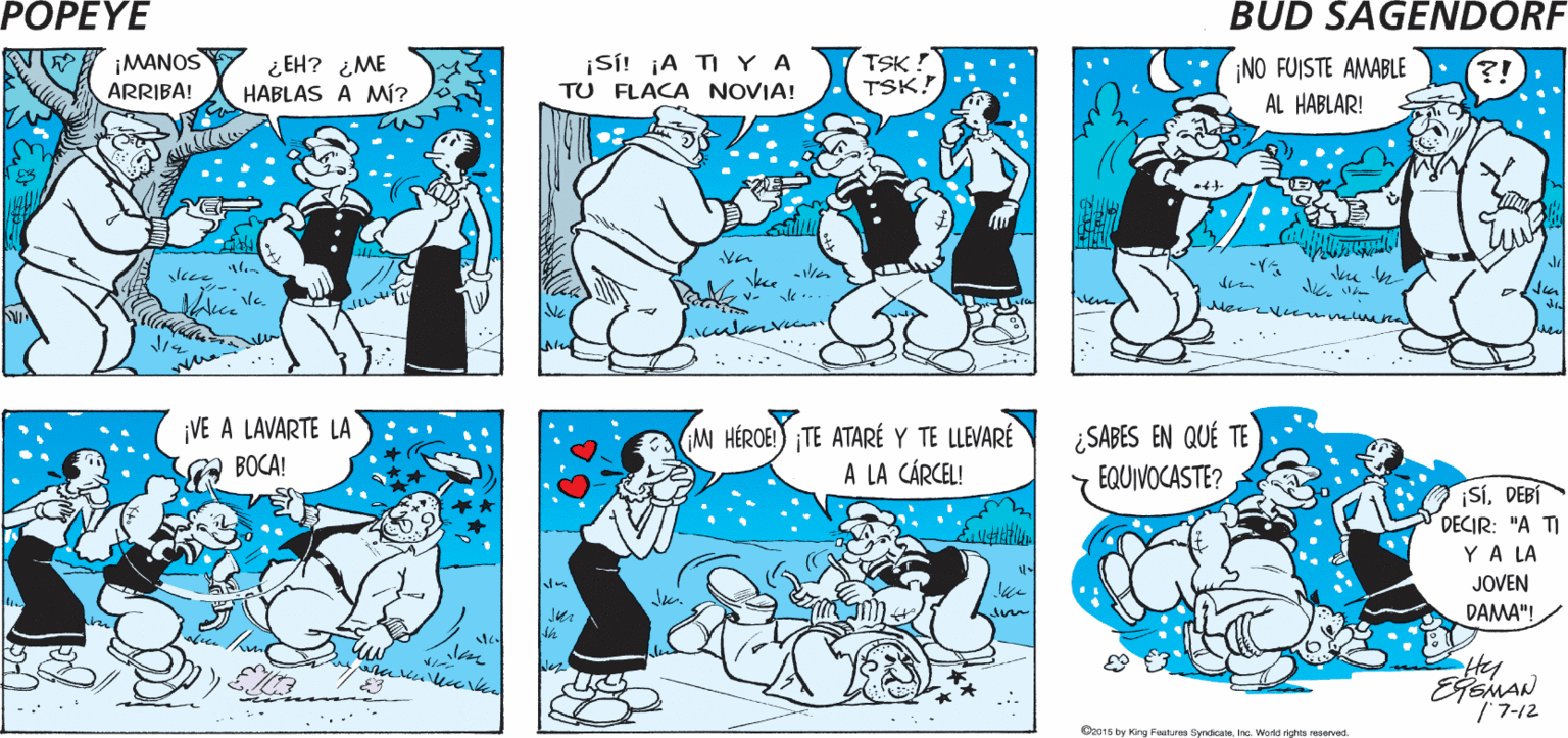Yellow OCR: POPEYE ¡QUÉ BUENA ¡PERFECTA PARA DORMIR! CINTA! TSK! TSK! ¡MANOS ¿EH? ¿ME HABLAS A MÍ? ¡SÍ! ¡A TI YA TU FLACA NOVIA! ¡NO FUISTE AMABLE AL HABLAR! ARRIBA! den le revena ¡VE A LAVARTE LA A BOCA! M HÉROE!) TE ATARÉ Y TE LLEVARÉ A LA CÁRCEL! ¿SABES EN QUÉ TE EQUIVOCASTE? ¡SÍDEBÍ DECIR: "A TI YA LA JOVEN DAMA"! /7-12 Ooo1s by Kg Fealures Sykcaleinc. Wond aghts eservd POPEYE ¡QUÉ BUENA ¡PERFECTA PARA DORMIR! CINTA! TSK! TSK! ¡MANOS ¿EH? ¿ME HABLAS A MÍ? ¡SÍ! ¡A TI YA TU FLACA NOVIA! ¡NO FUISTE AMABLE AL HABLAR! ARRIBA! den le revena ¡VE A LAVARTE LA A BOCA! M HÉROE!) TE ATARÉ Y TE LLEVARÉ A LA CÁRCEL! ¿SABES EN QUÉ TE EQUIVOCASTE? ¡SÍDEBÍ DECIR: "A TI YA LA JOVEN DAMA"! /7-12 Ooo1s by Kg Fealures Sykcaleinc. Wond aghts eservd