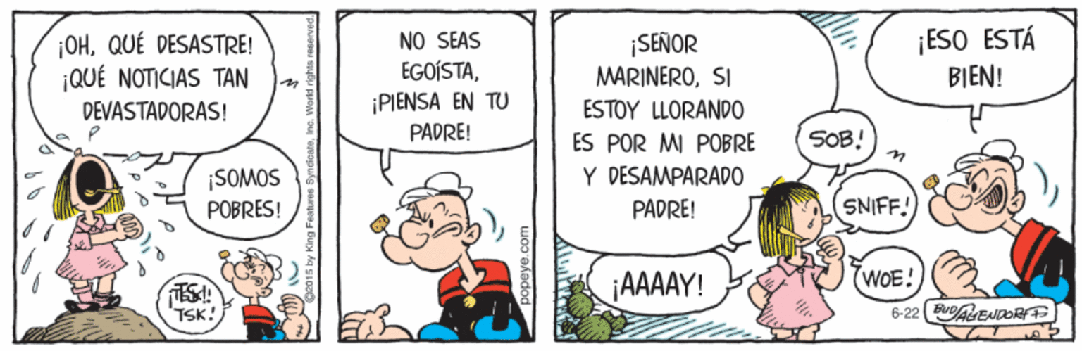 Illustration OCR: ¡OHQUÉ DESASTRE! ¡QUÉ NOTICIAS TAN NO SEAS EGOÍSTA¡PIENSA EN TU SEÑOR MARINEROSI ESO ESTÁ BIEN! DEVASTADORAS! ESTOY LLORAND0 PADRE! ÉS POR MI POBRE Y DESAMPARAD0 SOB! in ¡SOMOS POBRES! PADRE! SNIFF. ¡AAAAY! WOE! TSK! 6-22 B ENDRE 2015 by King Features Syn ¡OHQUÉ DESASTRE! ¡QUÉ NOTICIAS TAN NO SEAS EGOÍSTA¡PIENSA EN TU SEÑOR MARINEROSI ESO ESTÁ BIEN! DEVASTADORAS! ESTOY LLORAND0 PADRE! ÉS POR MI POBRE Y DESAMPARAD0 SOB! in ¡SOMOS POBRES! PADRE! SNIFF. ¡AAAAY! WOE! TSK! 6-22 B ENDRE 2015 by King Features Syn