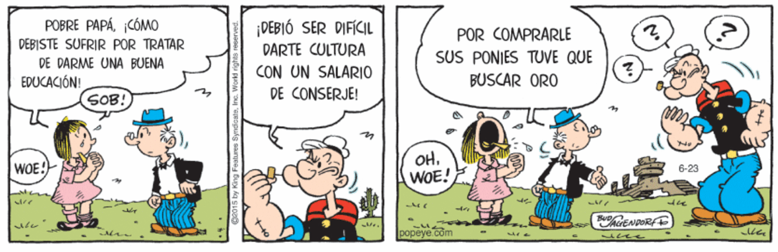 Art OCR: POBRE PAPÁCÓMO DEBISTE SUFRIR POR TRATAR ¡DEBIÓ SER DIFÍCIL POR COMPRARLE SUS PONIES TUVE QUE DARTE CULTURA DE DARME UNA BUENA CON UN SALARIO EDUCACIÓN! BUSCAR ORO SOB! DE CONSERJE! OHWOE! WOE: 6-23 popeye.com POBRE PAPÁCÓMO DEBISTE SUFRIR POR TRATAR ¡DEBIÓ SER DIFÍCIL POR COMPRARLE SUS PONIES TUVE QUE DARTE CULTURA DE DARME UNA BUENA CON UN SALARIO EDUCACIÓN! BUSCAR ORO SOB! DE CONSERJE! OHWOE! WOE: 6-23 popeye.com