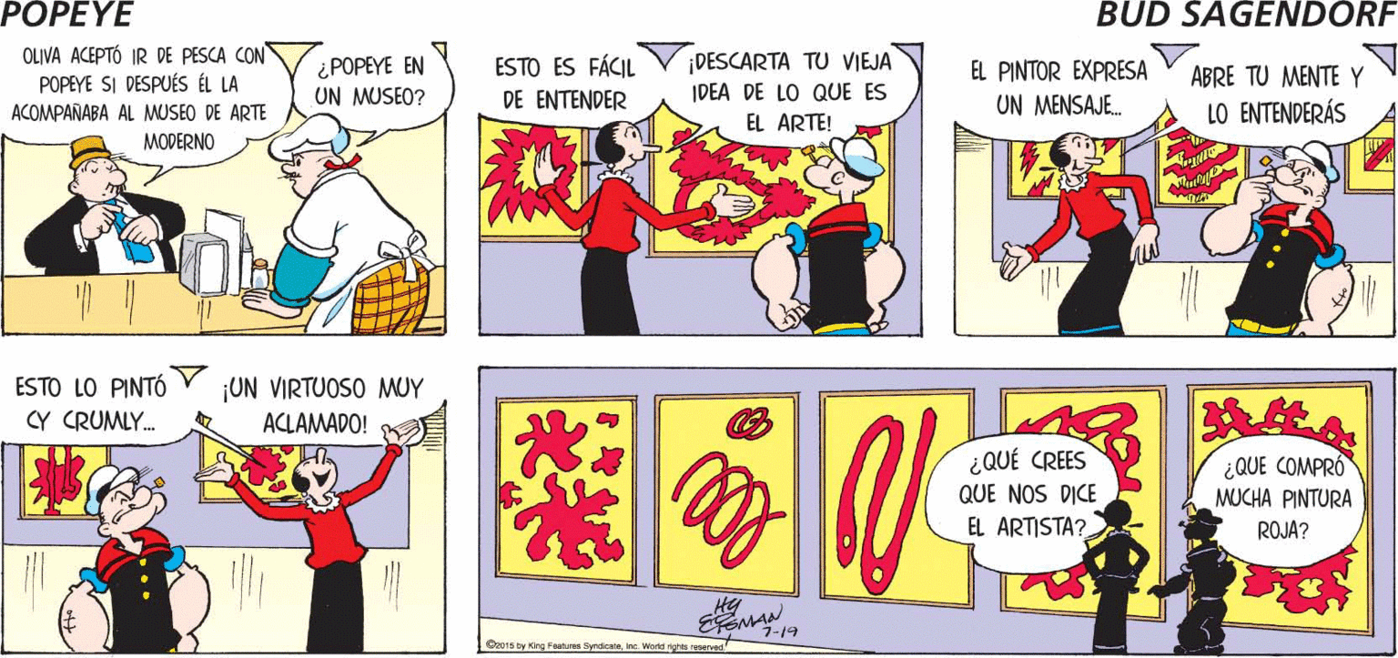 Parallel OCR: POPEYE ¡NO PUEDO Y ELLOS RESOLVIERON SU PROBLEMA CREERLO! Hy OLIVA ACEPTÓ IR DE PESCA CON POPEYE SI DESPUÉS ÉL LA ACOMPAÑABA AL MUSEO DE ARTE MODERNO ¡DESCARTA TU VIEJA IDEA DE LO QUE ES EL ARTE! ESTO ES FÁCIL ¿POPEYE EN UN MUSEO? EL PINTOR EXPRESA ABRE TU MENTE Y DE ENTENDER UN MENSAJE. LO ENTENDERÁS ESTO LO PINTÓ CY CRUMLY. ¡UN VIRTUOSO MUY ACLAMADO! ¿QUÉ CREES QUE NOS DICE ¿QUE COMPRÓ MUCHA PINTURA EL ARTISTA? ROJA? EEMAN 1-19 Op015 by King Features SyndkateInc. World rights reserved POPEYE ¡NO PUEDO Y ELLOS RESOLVIERON SU PROBLEMA CREERLO! Hy OLIVA ACEPTÓ IR DE PESCA CON POPEYE SI DESPUÉS ÉL LA ACOMPAÑABA AL MUSEO DE ARTE MODERNO ¡DESCARTA TU VIEJA IDEA DE LO QUE ES EL ARTE! ESTO ES FÁCIL ¿POPEYE EN UN MUSEO? EL PINTOR EXPRESA ABRE TU MENTE Y DE ENTENDER UN MENSAJE. LO ENTENDERÁS ESTO LO PINTÓ CY CRUMLY. ¡UN VIRTUOSO MUY ACLAMADO! ¿QUÉ CREES QUE NOS DICE ¿QUE COMPRÓ MUCHA PINTURA EL ARTISTA? ROJA? EEMAN 1-19 Op015 by King Features SyndkateInc. World rights reserved