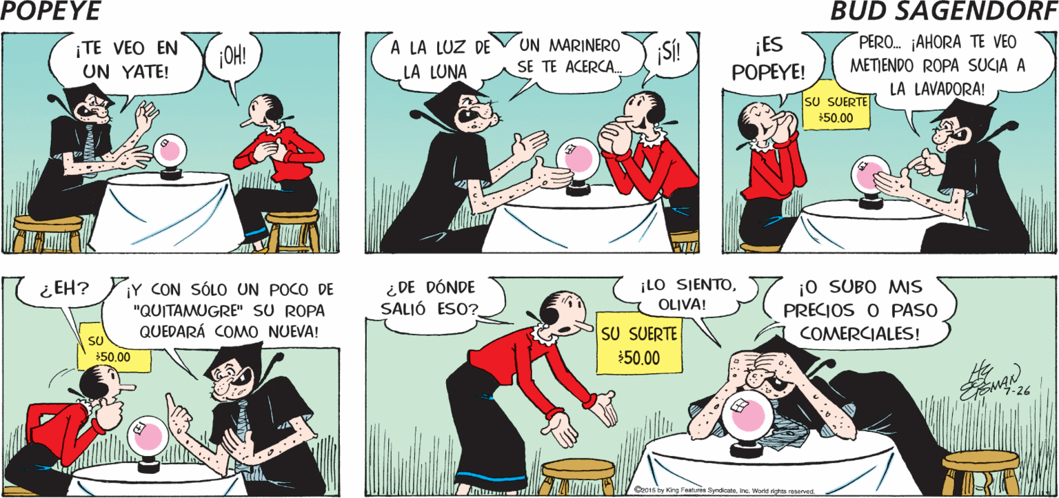 People OCR: POPEYE HOY NOPOPEYE! ¡TENGO ME LEERÁ LA SUERTE! UNA CITA CON LA BRUJA DEL MAR! Hy ¡TE VEO EN UN YATE! A LA LUZ DE UN MARINERO SE TE ACERCA. SÍ! ¡ES POPEYE! PERO. AHORA TE VEO ¡OH! LA LUNA METIENDO ROPA SUCIA A LA LAVADORA! SU SUERTE 50.00 ¿ EH? YY CON SÓLO UN POCO DE "QUITAMUGRE" SU ROPA QUEDARÁ COMMO NUEVA! ¿DE DÓNDE SALIÓ ESO? ¡LO SJENTOOLIVA! ¡o SUBO MS ( PRECIOS O PASO COMERCIALES! SU SUERTE $50.00 $50.00 Oe01s by King Features SyndioateInc. World dghts eet POPEYE HOY NOPOPEYE! ¡TENGO ME LEERÁ LA SUERTE! UNA CITA CON LA BRUJA DEL MAR! Hy ¡TE VEO EN UN YATE! A LA LUZ DE UN MARINERO SE TE ACERCA. SÍ! ¡ES POPEYE! PERO. AHORA TE VEO ¡OH! LA LUNA METIENDO ROPA SUCIA A LA LAVADORA! SU SUERTE 50.00 ¿ EH? YY CON SÓLO UN POCO DE "QUITAMUGRE" SU ROPA QUEDARÁ COMMO NUEVA! ¿DE DÓNDE SALIÓ ESO? ¡LO SJENTOOLIVA! ¡o SUBO MS ( PRECIOS O PASO COMERCIALES! SU SUERTE $50.00 $50.00 Oe01s by King Features SyndioateInc. World dghts eet