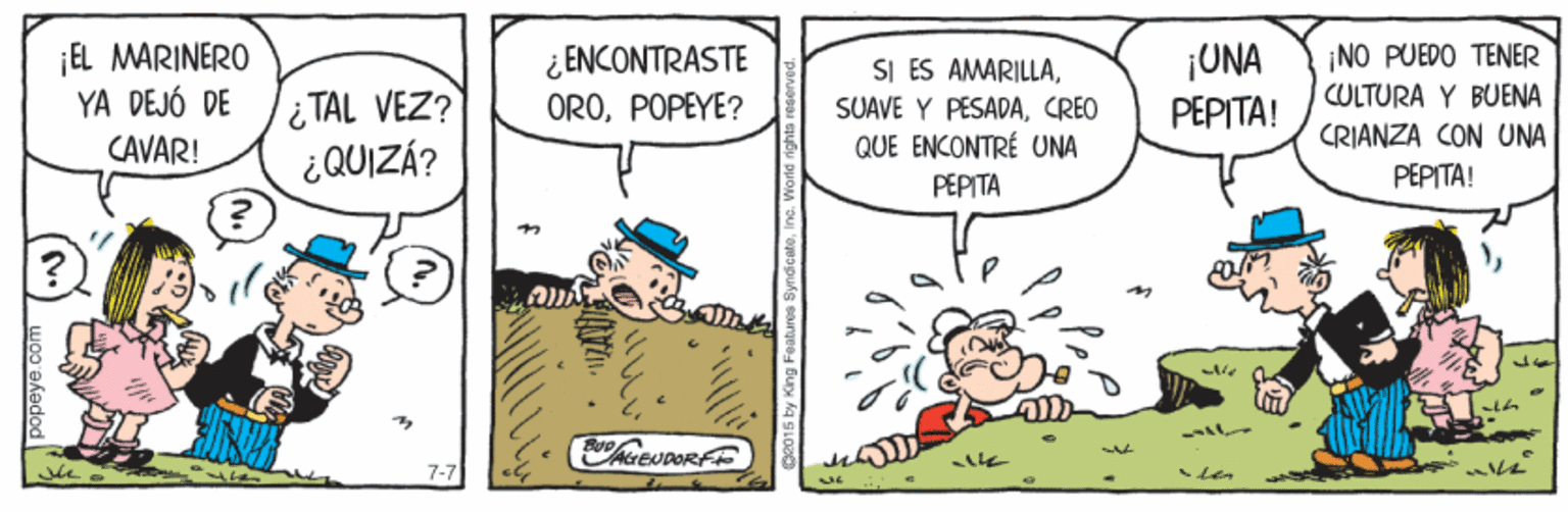 Rectangle OCR: ¡EL MARINERO YA DEJÓ DE CAVAR! ¿ ENCONTRASTE OROPOPEYE? ¡UNA PEPITA! NO PUEDO TENER TAL VEZ? ¿QUIZÁ? SI ES AMARILLACREO QUE ENCONTRÉ UNA CULTURA Y BUENA CRIANZA CON UNA ?????! PEPITA AIEUDORE 7-7 popeye.co ¡EL MARINERO YA DEJÓ DE CAVAR! ¿ ENCONTRASTE OROPOPEYE? ¡UNA PEPITA! NO PUEDO TENER TAL VEZ? ¿QUIZÁ? SI ES AMARILLASUAVE Y PESADACREO QUE ENCONTRÉ UNA CULTURA Y BUENA CRIANZA CON UNA ?????! PEPITA AIEUDORE 7-7 popeye.co