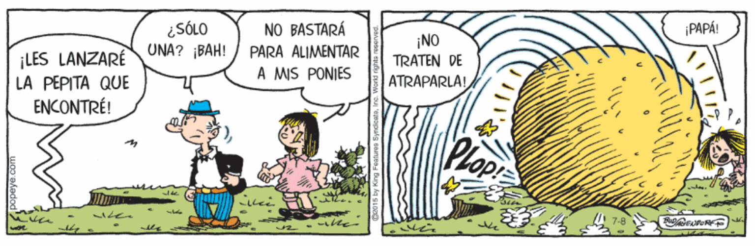 Adaptation OCR: ¡PAPÁ! ¡LES LANZARE LA PEPITA QUE ENCONTRÉ! ¿SÓLO UNA? ¡BAH! NO BASTARÁ PARA ALIMENTAR A MIS PONIES ¡NO TRATEN DE ATRAPARLA! Plopr ¡PAPÁ! ¡LES LANZARE LA PEPITA QUE ENCONTRÉ! ¿SÓLO UNA? ¡BAH! NO BASTARÁ PARA ALIMENTAR A MIS PONIES ¡NO TRATEN DE ATRAPARLA! Plopr