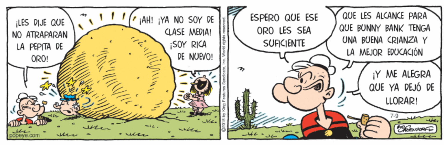 Comics OCR: ESPERO QUE ESE QUE LES ALCANCE PARA ¡LES DIJE QUE NO ATRAPARAN LA PEPITA DE jAH! ¡YA NO SOY DE CLASE MEDIA! ORO LES SEA QUE BUNNY BANK TENGA UNA BUENA CRIANZA Y ¡SOY RICA DE NUEVO! SUFICIENTE LA MEJOR EDUCACIÓN ORO! ¡Y ME ALEGRA QUE YA DEJÓ DE LLORAR! ? ? popeye.com ESPERO QUE ESE QUE LES ALCANCE PARA ¡LES DIJE QUE NO ATRAPARAN LA PEPITA DE jAH! ¡YA NO SOY DE CLASE MEDIA! ORO LES SEA QUE BUNNY BANK TENGA UNA BUENA CRIANZA Y ¡SOY RICA DE NUEVO! SUFICIENTE LA MEJOR EDUCACIÓN ORO! ¡Y ME ALEGRA QUE YA DEJÓ DE LLORAR! ? ? popeye.com