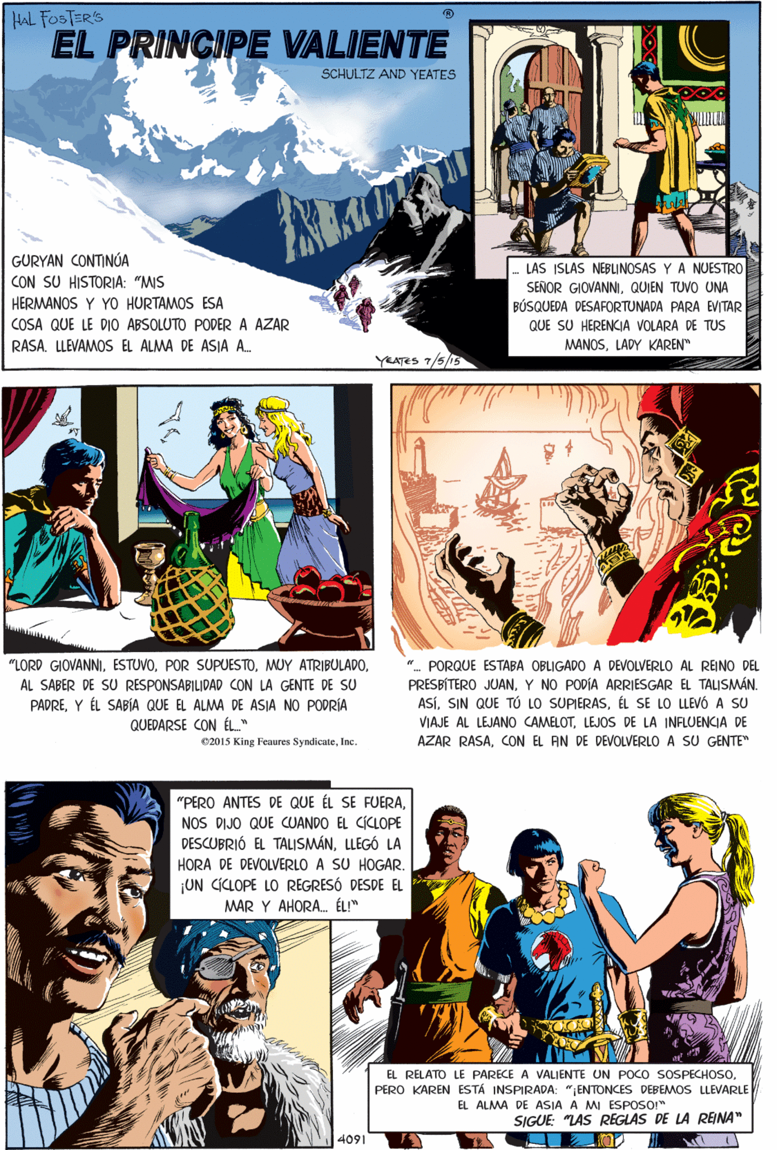 Comics Faces (2) OCR: HAL FOSTER'S EL PRINCIPE VALIENTE SCHULTZ AND YEATES GURYAN CONTINÚA CON SU HISTORIA: "MIS LAS ISLAS NEBLINOSAS Y A NUESTRO "LORD GIOVANNIAL SABER DE SU RESPONSABILIDAD CON LA GENTE DE SU PADREY ÉL SABÍA QUE EL ALMA DE ASIA NO PODRÍA QUEDARSE CON ÉL" SEÑOR GIOVANNIQUIEN TUVO UNA HERMANOS Y YO HURTAMOS ESA BÚSQUEDA DESAFORTUNADA PARA EVITAR QUE SU HERENCIA VOLARA DE TUS MANOSLADY KAREN" COSA QUE LE DIO ABSOLUTO PODER A AZAR RASA. LLEVAMOS EL ALMA DE ASIA A. YEATES 7/5/15 C2015 King Feaures SyndicateInc. "PERO ANTES DE QUE ÉL SE FUERANOS DIJO QUE CUANDO EL CICLOPE DESCUBRIÓ EL TALISMÁNLLEGÓ LA HORA DE DEVOLVERLO A SU HOGAR. ¡UN CICLOPE LO REGRESÓ DESDE EL MAR Y AHORA. ÉL!" ". PORQUE ESTABA OBLIGADO A DEVOLVERLO AL REINO DEL PRESBÍTERO JUANY NO PODÍA ARRIESGAR EL TALISMÁN. ASÍÉL SE LO LLEV6 A SU VIAJE AL LEJANO CAMELOTLEJOS DE LA INFLUENCIA DE AZAR RASACON EL AN DE DEVOLVERLO A SU GENTE" EL RELATO LE PARECE A VALIENTE UN POCO SOSPECHOSO. PERO KAREN ESTÁ INSPIRADA: "ENTONCES DEBEMOS LLEVARLE EL ALMA DE ASIA A MI ESPOSO" SIGUE: "LAS REGLAS DE LA REINA" 4091 HAL FOSTER'S EL PRINCIPE VALIENTE SCHULTZ AND YEATES GURYAN CONTINÚA CON SU HISTORIA: "MIS LAS ISLAS NEBLINOSAS Y A NUESTRO "LORD GIOVANNIPOR SUPUESTOMUY ATRIBULADOAL SABER DE SU RESPONSABILIDAD CON LA GENTE DE SU PADREY ÉL SABÍA QUE EL ALMA DE ASIA NO PODRÍA QUEDARSE CON ÉL" SEÑOR GIOVANNIQUIEN TUVO UNA HERMANOS Y YO HURTAMOS ESA BÚSQUEDA DESAFORTUNADA PARA EVITAR QUE SU HERENCIA VOLARA DE TUS MANOSLADY KAREN" COSA QUE LE DIO ABSOLUTO PODER A AZAR RASA. LLEVAMOS EL ALMA DE ASIA A. YEATES 7/5/15 C2015 King Feaures SyndicateInc. "PERO ANTES DE QUE ÉL SE FUERANOS DIJO QUE CUANDO EL CICLOPE DESCUBRIÓ EL TALISMÁNLLEGÓ LA HORA DE DEVOLVERLO A SU HOGAR. ¡UN CICLOPE LO REGRESÓ DESDE EL MAR Y AHORA. ÉL!" ". PORQUE ESTABA OBLIGADO A DEVOLVERLO AL REINO DEL PRESBÍTERO JUANY NO PODÍA ARRIESGAR EL TALISMÁN. ASÍSIN QUE TÚ LO SUPIERASÉL SE LO LLEV6 A SU VIAJE AL LEJANO CAMELOTLEJOS DE LA INFLUENCIA DE AZAR RASACON EL AN DE DEVOLVERLO A SU GENTE" EL RELATO LE PARECE A VALIENTE UN POCO SOSPECHOSO. PERO KAREN ESTÁ INSPIRADA: "ENTONCES DEBEMOS LLEVARLE EL ALMA DE ASIA A MI ESPOSO" SIGUE: "LAS REGLAS DE LA REINA" 4091