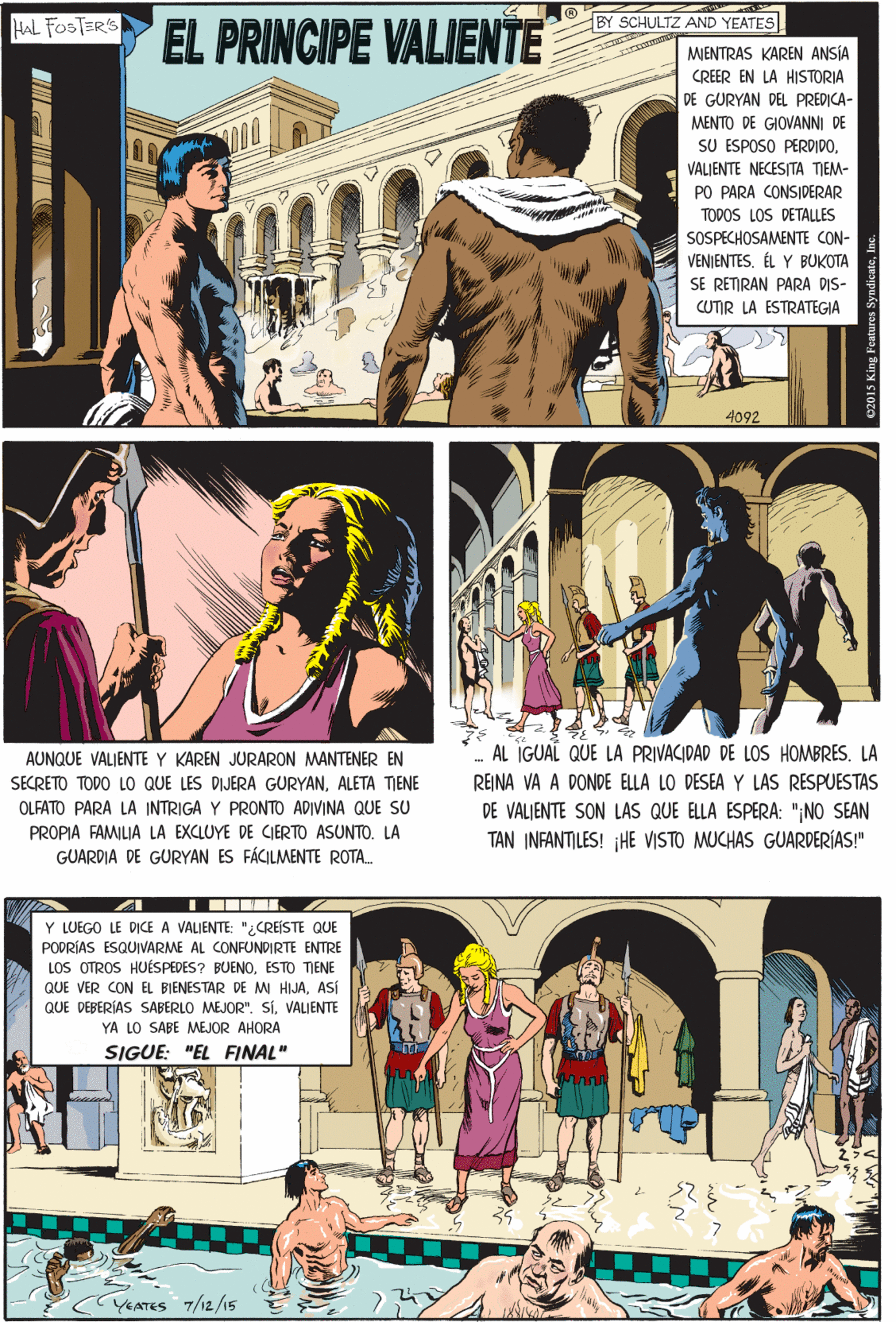 Comics OCR: BY SCHULTZ AND YEATES EL PRINCIPE VALIENTE HAL FOSTER'S MIENTRAS KAREN ANSIA CREER EN LA HISTORIA DE GURYAN DEL PREDICA- MENTO DE GIOVANNI DE SU ESPOSO PERDIDOVALIENTE NECESITA TIEM- PO PARA CONSIDERAR TODOS LOS DETALLES SOSPECHOSAMENTE CON- VENJENTESÉL Y BUKOTA SE RETRAN PARA DIS- CUTIR LA ESTRATEGIA AUNQUE VALIENTE Y KAREN JURARON MANTENER EN SECRETO TODO LO QUE LES DIJERA GURYANALETA TIENE OLFATO PARA LA INTRIGA Y PRONTO ADIVINA QUE SU PROPIA FAMILIA LA EXCLUYE DE CIERTO ASUNTO. LA 4092 GUARDIA DE GURYAN ES FÁCILMENTE ROTA. Y LUEGO LE DICE A VALIENTE: "¿CREÍSTE QUE PODRÍAS ESQUIVARME AL CONFUNDIRTE ENTRE LOS OTROS HUÉSPEDES? BUENOESTO TIENE QUE VER CON EL BIENESTAR DE MI HIJAASÍ QUE DEBERÍAS SABERLO MEJOR". SíVALIENTE YA LO SABE MEJOR AHORA SIGUE: "EL FINAL" AL IGUAL QUE LA PRIVACIDAD DE LOS HOMBRES. LA REINA VA A DONDE ELLA LO DESEA Y LAS RESPUESTAS DE VALIENTE SON LAS QUE ELLA ESPERA: "NO SEAN TAN INFANTILES! ¡HE VISTO MUCHAS GUARDERÍAS!" YEATES 7/12/15 BY SCHULTZ AND YEATES EL PRINCIPE VALIENTE HAL FOSTER'S MIENTRAS KAREN ANSIA CREER EN LA HISTORIA DE GURYAN DEL PREDICA- MENTO DE GIOVANNI DE SU ESPOSO PERDIDOVALIENTE NECESITA TIEM- PO PARA CONSIDERAR TODOS LOS DETALLES SOSPECHOSAMENTE CON- VENJENTESÉL Y BUKOTA SE RETRAN PARA DIS- CUTIR LA ESTRATEGIA AUNQUE VALIENTE Y KAREN JURARON MANTENER EN SECRETO TODO LO QUE LES DIJERA GURYANALETA TIENE OLFATO PARA LA INTRIGA Y PRONTO ADIVINA QUE SU PROPIA FAMILIA LA EXCLUYE DE CIERTO ASUNTO. LA 4092 GUARDIA DE GURYAN ES FÁCILMENTE ROTA. Y LUEGO LE DICE A VALIENTE: "¿CREÍSTE QUE PODRÍAS ESQUIVARME AL CONFUNDIRTE ENTRE LOS OTROS HUÉSPEDES? BUENOESTO TIENE QUE VER CON EL BIENESTAR DE MI HIJAASÍ QUE DEBERÍAS SABERLO MEJOR". SíVALIENTE YA LO SABE MEJOR AHORA SIGUE: "EL FINAL" AL IGUAL QUE LA PRIVACIDAD DE LOS HOMBRES. LA REINA VA A DONDE ELLA LO DESEA Y LAS RESPUESTAS DE VALIENTE SON LAS QUE ELLA ESPERA: "NO SEAN TAN INFANTILES! ¡HE VISTO MUCHAS GUARDERÍAS!" YEATES 7/12/15