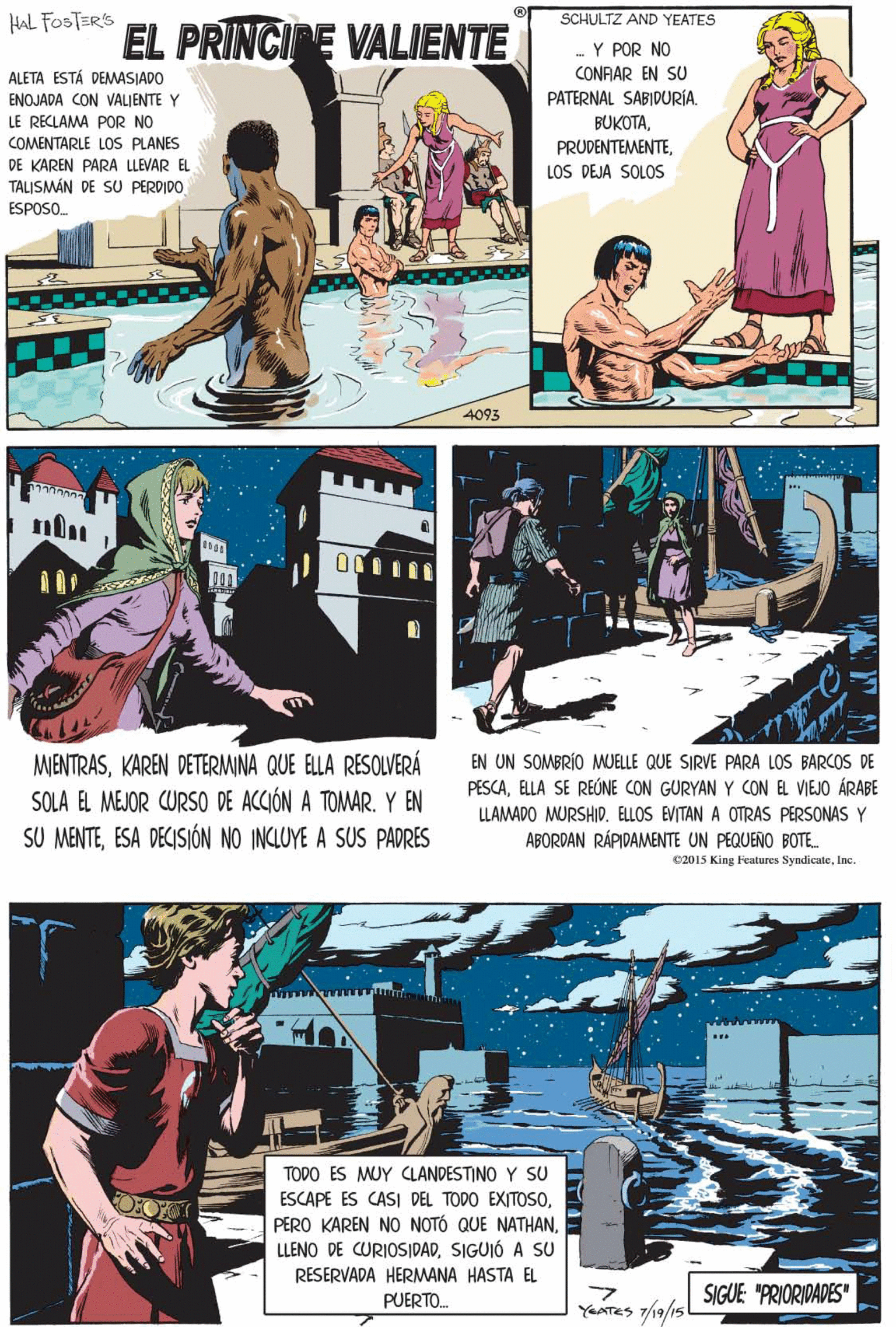 Illustration OCR: SCHULTZ AND YEATES Y POR NO CONRAR EN SU PATERNAL SABIDURÍA. HAL FOSTERS EL PRINCIPE VALIENTE ALETA ESTÁ DEMASIADO ENOJADA CON VALJENTE Y LE RECLAMA POR NO BUKOTALOS DEJA SOLOS COMENTARLE LOS PLANES DE KAREN PARA LLEVAR EL TALISMÁN DE SU PERDIDO ESPOSO. MENTRASKAREN DETERMINA QUE ELLA RESOLVERÁ SOLA EL MEJOR CURSO DE ACCIÓN A TOMAR. Y EN SU MENTEESA DECISIÓN NO INCLUYE A SUS PADRES 4093 TODO ES MUY CLANDESTINO Y SU ESCAPE ES CASI DEL TODO EXITOS0SIGUIÓ A SU EN UN SOMBRÍO MJELLE QUE SIRVE PARA LOS BARCOS DE PESCAELLA SE REÚNE CON GURYAN Y CON EL VIEJO ÁRABE LLAMADO MURSHID. ELLOS EVITAN A OTRAS PERSONAS Y RESERVADA HERMANA HASTA EL ABORDAN RÁPIDAMENTE UN PEQUEÑO BOTE. PUERTO. SIGUE "PRIORIDADES" YEATES 7/19/15 02015 King Fcatures SyndicateInc. SCHULTZ AND YEATES Y POR NO CONRAR EN SU PATERNAL SABIDURÍA. HAL FOSTERS EL PRINCIPE VALIENTE ALETA ESTÁ DEMASIADO ENOJADA CON VALJENTE Y LE RECLAMA POR NO BUKOTALOS DEJA SOLOS COMENTARLE LOS PLANES DE KAREN PARA LLEVAR EL TALISMÁN DE SU PERDIDO ESPOSO. MENTRASKAREN DETERMINA QUE ELLA RESOLVERÁ SOLA EL MEJOR CURSO DE ACCIÓN A TOMAR. Y EN SU MENTEESA DECISIÓN NO INCLUYE A SUS PADRES 4093 TODO ES MUY CLANDESTINO Y SU ESCAPE ES CASI DEL TODO EXITOS0PERO KAREN NO NOTÓ QUE NATHANLLENO DE CURIOSIDADSIGUIÓ A SU EN UN SOMBRÍO MJELLE QUE SIRVE PARA LOS BARCOS DE PESCAELLA SE REÚNE CON GURYAN Y CON EL VIEJO ÁRABE LLAMADO MURSHID. ELLOS EVITAN A OTRAS PERSONAS Y RESERVADA HERMANA HASTA EL ABORDAN RÁPIDAMENTE UN PEQUEÑO BOTE. PUERTO. SIGUE "PRIORIDADES" YEATES 7/19/15 02015 King Fcatures Syndicate