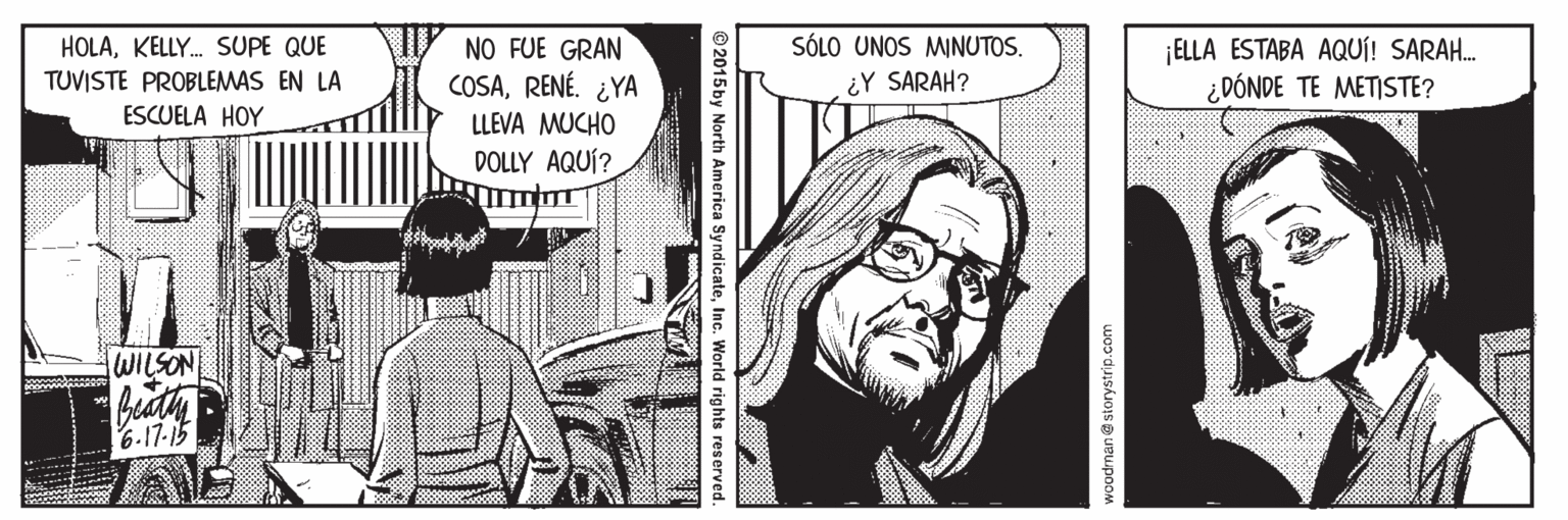 Gesture OCR: NO FUE GRAN COSARENÉ. ¿YA SÓLO UNOS MINUTOS. ¡ELLA ESTABA AQUÍ! SARAH. ¿DÓNDE TE METISTE? HOLAKELLY. SUPE QUE ¿Y SARAH? TUVISTE PROBLEMAS EN LA ESCUELA HOY LLEVA MUCHO DOLLY AQUÍ? WILSON bedty 6.17.15 woodman@ storystrip.com © 2015 by North America SyndicateInc. World rights reserved. NO FUE GRAN COSARENÉ. ¿YA SÓLO UNOS MINUTOS. ¡ELLA ESTABA AQUÍ! SARAH. ¿DÓNDE TE METISTE? HOLAKELLY. SUPE QUE ¿Y SARAH? TUVISTE PROBLEMAS EN LA ESCUELA HOY LLEVA MUCHO DOLLY AQUÍ? WILSON bedty 6.17.15 woodman@ storystrip.com © 2015 by North America SyndicateInc. World rights reserved.
