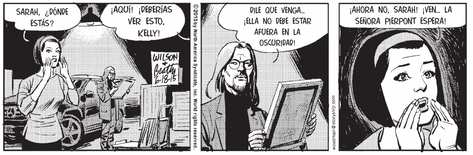 Illustration OCR: SARAH¿DÓNDE ESTÁS? ¡AQUÍ! DEBERÍAS VER ESTODILE QUE VENGA. ELLA NO DEBE ESTAR AFUERA EN LA ¡AHORA NOSARAH! ¡VEN. LA SEÑORA PIERPONT ESPERA! KELLY! OSCURIDAD! WILSON ©2015 by North America SyndicateInc. World rights reserved. SARAH¿DÓNDE ESTÁS? ¡AQUÍ! DEBERÍAS VER ESTODILE QUE VENGA. ELLA NO DEBE ESTAR AFUERA EN LA ¡AHORA NOSARAH! ¡VEN. LA SEÑORA PIERPONT ESPERA! KELLY! OSCURIDAD! WILSON ©2015 by North America SyndicateInc. World rights reserved.