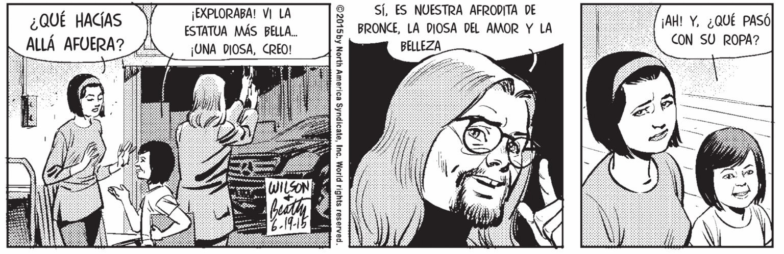 Newspaper OCR: SíES NUESTRA AFRODITA DE ¿QUÉ HACÍAS ALLÁ AFUERA? ¡EXPLORABA! VI LA ESTATUA MÁS BELLA. BRONCELA DIOSA DEL AMOR Y LA BELLEZA ¡AH! Y¿QUÉ PASÓ CON SU ROPA? ¡UNA DIOSACREO! www WILSON 6.19-15 ©2015 by North America SyndicateInc. World rights reserv SíES NUESTRA AFRODITA DE ¿QUÉ HACÍAS ALLÁ AFUERA? ¡EXPLORABA! VI LA ESTATUA MÁS BELLA. BRONCELA DIOSA DEL AMOR Y LA BELLEZA ¡AH! Y¿QUÉ PASÓ CON SU ROPA? ¡UNA DIOSACREO! www WILSON 6.19-15 ©2015 by North America SyndicateInc. World rights reserv