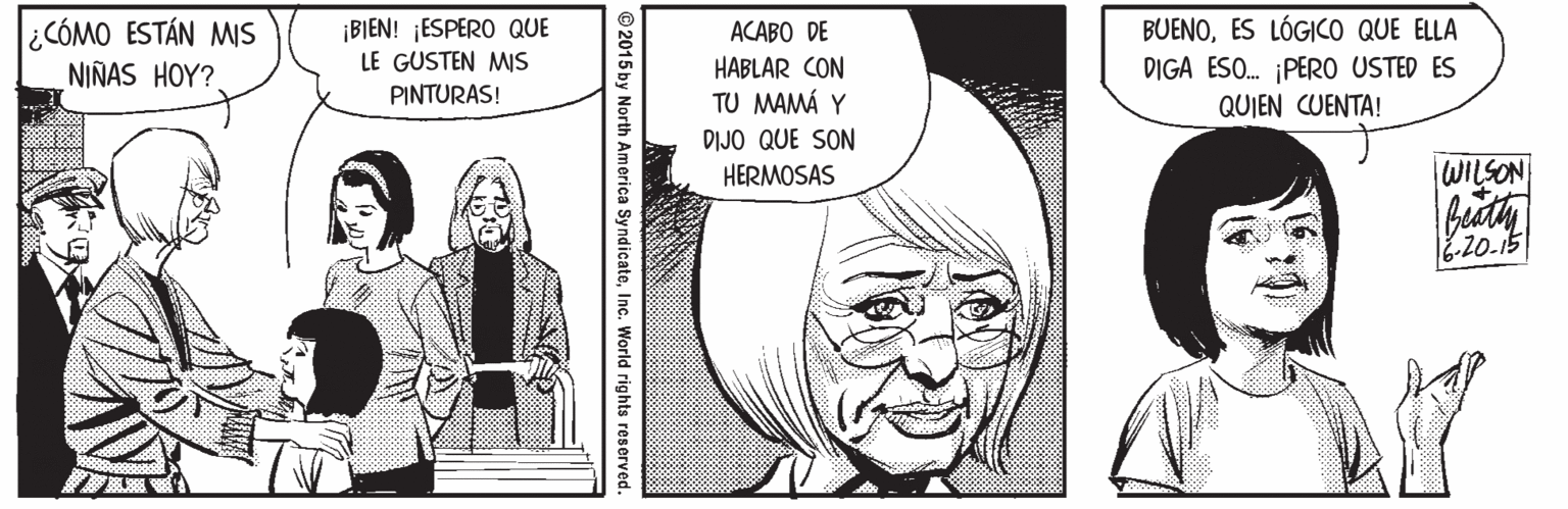 Mammal OCR: CÓMO ESTÁN MIS NIÑAS HOY? ¡BIEN! ¡ESPERO QUE LE GUSTEN MIs PINTURAS! BUENOES LÓGICO QUE ELLA DIGA ESO. ¡PER0 USTED ES QUIEN CUENTA! ACABO DE HABLAR CON TU MAMÁ Y DIJO QUE SON HERMOSAS WILSON -20.15 © 2015 by North America SyndicateInc. World rights reserved. CÓMO ESTÁN MIS NIÑAS HOY? ¡BIEN! ¡ESPERO QUE LE GUSTEN MIs PINTURAS! BUENOES LÓGICO QUE ELLA DIGA ESO. ¡PER0 USTED ES QUIEN CUENTA! ACABO DE HABLAR CON TU MAMÁ Y DIJO QUE SON HERMOSAS WILSON -20.15 © 2015 by North America SyndicateInc. World rights reserved.