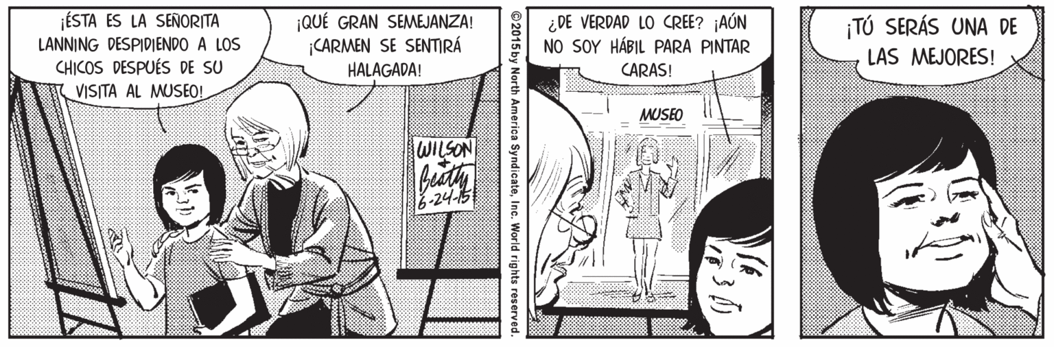 Line OCR: ÉSTA ES LA SEÑORITA LANNING DESPIDIENDO A LOS CHICOS DESPUÉS DE SU |QUÉ GRAN SEMEJANZA! ¡CARMEN SE SENTIRÁ HALAGADA! ¿ DE VERDAD LO CREE? ¡AÚN NO SOY HÁBIL PARA PINTAR CARAS! TÚ SERÁS UNA DE LAS MEJORES! VISITA AL MUSEO! MUSEO WILSON 6-24-15 ©2015 by North America SyndicateInc. World rights reserved. ÉSTA ES LA SEÑORITA LANNING DESPIDIENDO A LOS CHICOS DESPUÉS DE SU |QUÉ GRAN SEMEJANZA! ¡CARMEN SE SENTIRÁ HALAGADA! ¿ DE VERDAD LO CREE? ¡AÚN NO SOY HÁBIL PARA PINTAR CARAS! TÚ SERÁS UNA DE LAS MEJORES! VISITA AL MUSEO! MUSEO WILSON 6-24-15 ©2015 by North America SyndicateInc. World rights reserved.