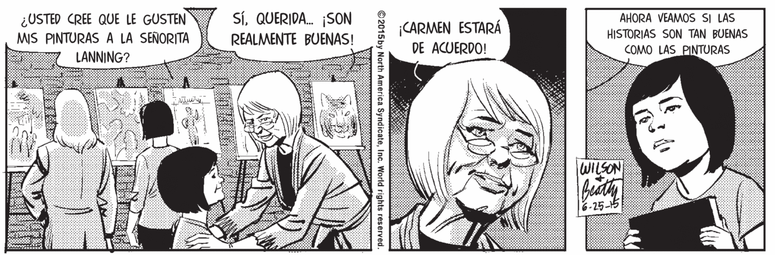 Cartoon OCR: ¿USTED CREE QUE LE GUSTEN MIS PINTURAS A LA SEÑORITA SíQUERIDA. ¡SON REALMENTE BUENAS! AHORA VEAMOS SI LAS ¡CARMEN ESTARÁ DE ACUERDO! HISTORIAS SON TAN BUENAS COMO LAS PINTURAS LANNING? WILSON 6-25-15 www © 2015 by North America SyndicateInc. World rights reserved. ¿USTED CREE QUE LE GUSTEN MIS PINTURAS A LA SEÑORITA SíQUERIDA. ¡SON REALMENTE BUENAS! AHORA VEAMOS SI LAS ¡CARMEN ESTARÁ DE ACUERDO! HISTORIAS SON TAN BUENAS COMO LAS PINTURAS LANNING? WILSON 6-25-15 www © 2015 by North America SyndicateInc. World rights reserved.