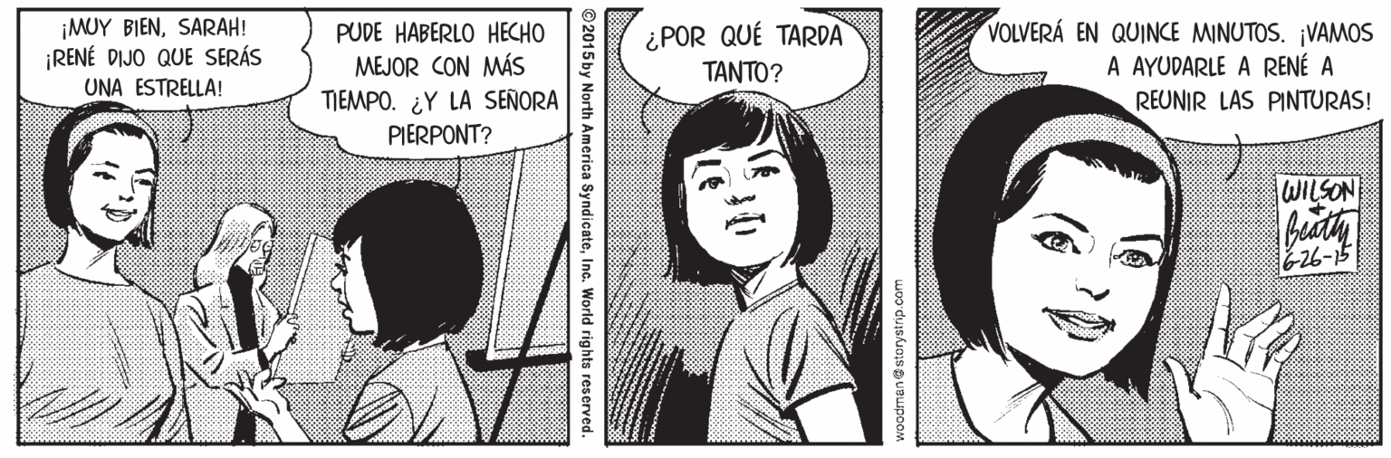 Mammal OCR: ¡MUY BIENSARAH! ¡RENÉ DIJO QUE SERÁS PUDE HABERLO HECHO MEJOR CON MÁS TIEMPO. ¿Y LA SEÑORA PIERPONT? ¿POR QUÉ TARDA TANTO? VOLVERÁ EN QUINCE MINUTOS. ¡VAMOS A AYUDARLE A RENÉ A REUNIR LAS PINTURAS! UNA ESTRELLA! WILSON 26-15 odman@storystrip.com ©2015by North America SyndicateInc. World rights reserved. ¡MUY BIENSARAH! ¡RENÉ DIJO QUE SERÁS PUDE HABERLO HECHO MEJOR CON MÁS TIEMPO. ¿Y LA SEÑORA PIERPONT? ¿POR QUÉ TARDA TANTO? VOLVERÁ EN QUINCE MINUTOS. ¡VAMOS A AYUDARLE A RENÉ A REUNIR LAS PINTURAS! UNA ESTRELLA! WILSON 26-15 odman@storystrip.com ©2015by North America SyndicateInc. World rights reserved.