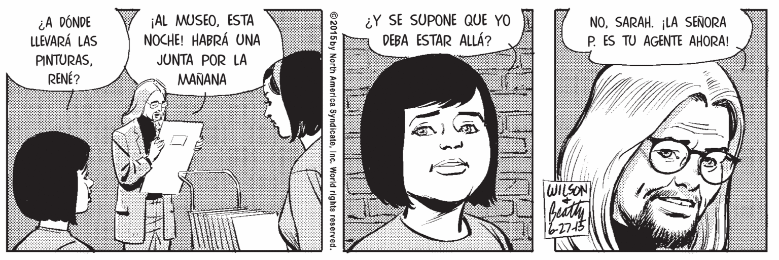 Black OCR: ¿A DÓNDE LLEVARÁ LAS ¡AL MUSEOESTA NOCHE! HABRÁ UNA ¿Y SE SUPONE QUE YO DEBA ESTAR ALLÁ? NOSARAH. ¡LA SEÑORA P. ES TU AGENTE AHORA! PINTURASRENÉ? JUNTA POR LA MAÑANA WILSON 62715 © 2015 by North America SyndicateInc. World rights reserved. ¿A DÓNDE LLEVARÁ LAS ¡AL MUSEOESTA NOCHE! HABRÁ UNA ¿Y SE SUPONE QUE YO DEBA ESTAR ALLÁ? NOSARAH. ¡LA SEÑORA P. ES TU AGENTE AHORA! PINTURASRENÉ? JUNTA POR LA MAÑANA WILSON 62715 © 2015 by North America SyndicateInc. World rights reserved.