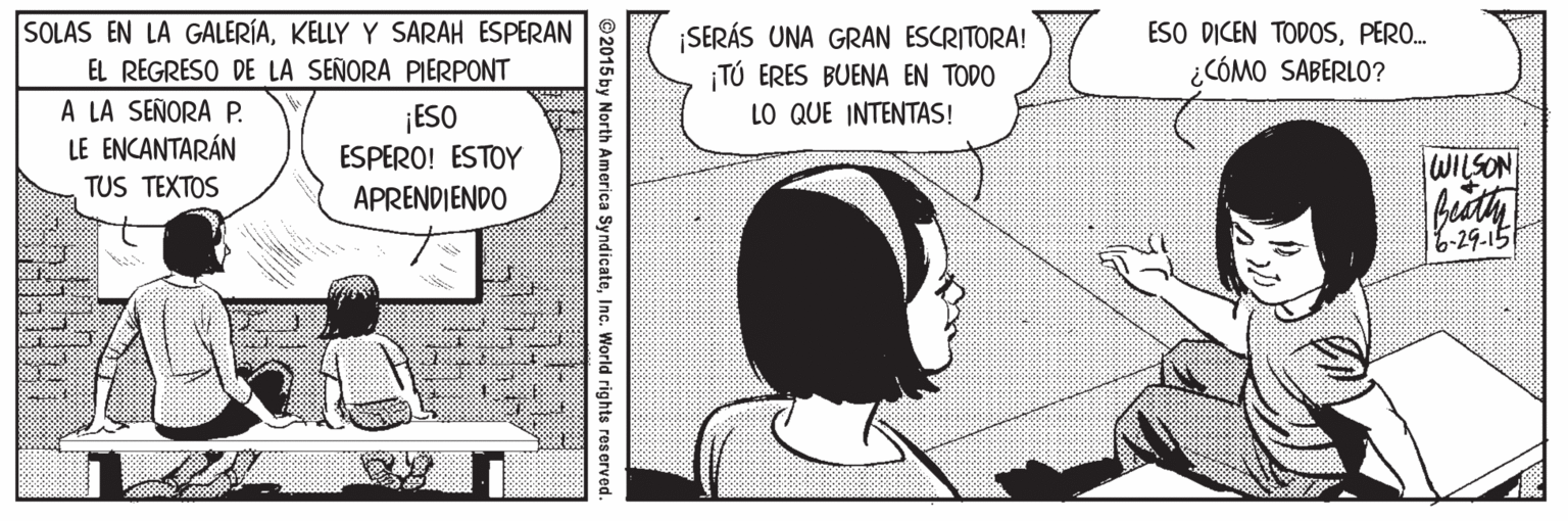 Audio equipment OCR: SOLAS EN LA GALERÍAKELLY Y SARAH ESPERAN ESO DICEN TODOSPERO. SERÁS UNA GRAN ESCRITORA! TÚ ERES BUENA EN TODO LO QUE INTENTAS! EL REGRESO DE LA SEÑORA PIERPONT ¿CÓMO SABERLO? A LA SEÑORA P. LE ENCANTARÁN ¡ESO ESPERO! ESTOY WILSON TUS TEXTOS APRENDIENDO 6-29.15 ©2015 by North America SyndicateInc. World rights reserved. SOLAS EN LA GALERÍAKELLY Y SARAH ESPERAN ESO DICEN TODOSPERO. SERÁS UNA GRAN ESCRITORA! TÚ ERES BUENA EN TODO LO QUE INTENTAS! EL REGRESO DE LA SEÑORA PIERPONT ¿CÓMO SABERLO? A LA SEÑORA P. LE ENCANTARÁN ¡ESO ESPERO! ESTOY WILSON TUS TEXTOS APRENDIENDO 6-29.15 ©2015 by North America SyndicateInc. World rights reserved.