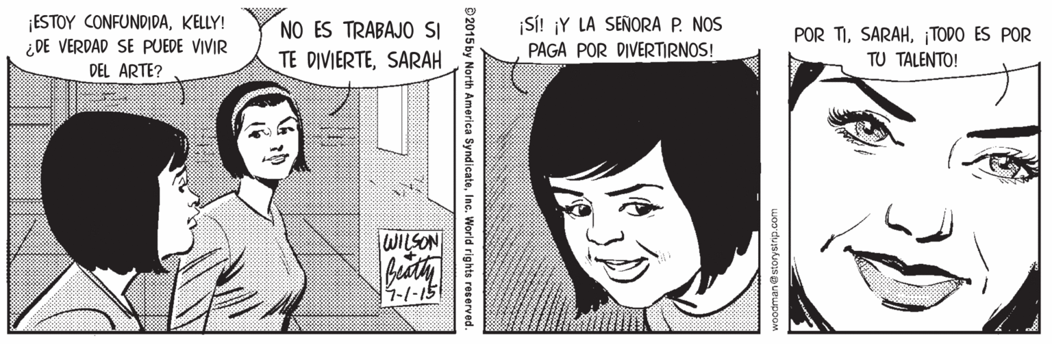 Cartoon OCR: ¡ESTOY CONFUNDIDAKELLY! ¿ DE VERDAD SE PUEDE VIVIR DEL ARTE? ¡SÍ! ¡Y LA SEÑORA P. NOS PAGA POR DIVERTIRNOS! NO ES TRABAJO SI POR TI¡TODO ES POR TU TALENTO! TE DIVIERTESARAH WILSON -1-15 2015 by North America SyndicateInc. World rights reserved. ¡ESTOY CONFUNDIDAKELLY! ¿ DE VERDAD SE PUEDE VIVIR DEL ARTE? ¡SÍ! ¡Y LA SEÑORA P. NOS PAGA POR DIVERTIRNOS! NO ES TRABAJO SI POR TI¡TODO ES POR TU TALENTO! TE DIVIERTESARAH WILSON -1-15 2015 by North America SyndicateInc. World rights reserved.