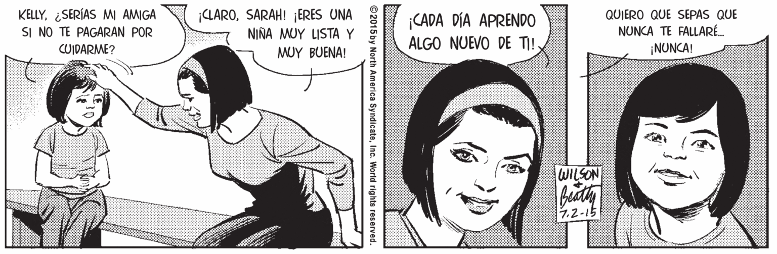 Line OCR: KELLY¿SERÍAS MI AMIGA SI NO TE PAGARAN POR CUIDARME? ¡CLAROSARAH! ¡ERES UNA NIÑA MUY LISTA Y ¡CADA DÍA APRENDO ALGO NUEVO DE TI! QUIERO QUE SEPAS QUE NUNCA TE FALLARÉ. ¡NUNCA! MUY BUENA! WILSON 7.2-15 ©2015 by North America SyndicateInc. World rights reserved. KELLY¿SERÍAS MI AMIGA SI NO TE PAGARAN POR CUIDARME? ¡CLAROSARAH! ¡ERES UNA NIÑA MUY LISTA Y ¡CADA DÍA APRENDO ALGO NUEVO DE TI! QUIERO QUE SEPAS QUE NUNCA TE FALLARÉ. ¡NUNCA! MUY BUENA! WILSON 7.2-15 ©2015 by North America SyndicateInc. World rights reserved.