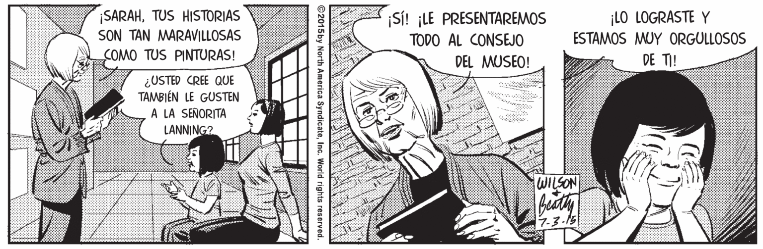 Line OCR: ¡SARAHTUS HISTORIAS SON TAN MARAVILLOSAS ¡S! ¡LE PRESENTAREMOS ¡LO LOGRASTE Y TODO AL CONSEJO ESTAMOS MUY ORGULLOSOS COMO TUS PINTURAS! DEL MUSEO! DE TI! ¿USTED CREE QUE TAMBIÉN LE GUSTEN A LA SEÑORITA LANNING? WILSON bidty 7.3-15 2015 by North America SyndicateInc. World rights reserved. ¡SARAHTUS HISTORIAS SON TAN MARAVILLOSAS ¡S! ¡LE PRESENTAREMOS ¡LO LOGRASTE Y TODO AL CONSEJO ESTAMOS MUY ORGULLOSOS COMO TUS PINTURAS! DEL MUSEO! DE TI! ¿USTED CREE QUE TAMBIÉN LE GUSTEN A LA SEÑORITA LANNING? WILSON bidty 7.3-15 2015 by North America SyndicateInc. World rights reserved.