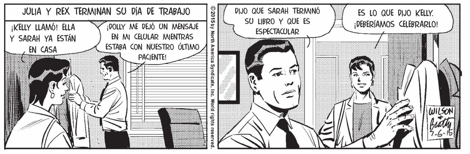 Publication OCR: JULIA Y REX TERMINAN SU DÍA DE TRABAJO DIJO QUE SARAH TERMINÓ SU LIBRO Y QUE ES ESPECTACULAR ES LO QUE DIJO KELLY. ¡DEBERÍAMOS CELEBRARLO! ¡KELLY LLAMÓ! ELLA Y SARAH YA ESTÁN ¡DOLLY ME DEJÓ UN MENSAJE EN MI CELULAR MIENTRAS ESTABA CON NUESTRO ÚLTIMO EN CASA PACIENTE! WILSON -6-15 ©2015 by North America SyndicateInc. World rights reser JULIA Y REX TERMINAN SU DÍA DE TRABAJO DIJO QUE SARAH TERMINÓ SU LIBRO Y QUE ES ESPECTACULAR ES LO QUE DIJO KELLY. ¡DEBERÍAMOS CELEBRARLO! ¡KELLY LLAMÓ! ELLA Y SARAH YA ESTÁN ¡DOLLY ME DEJÓ UN MENSAJE EN MI CELULAR MIENTRAS ESTABA CON NUESTRO ÚLTIMO EN CASA PACIENTE! WILSON -6-15 ©2015 by North America SyndicateInc. World rights reser