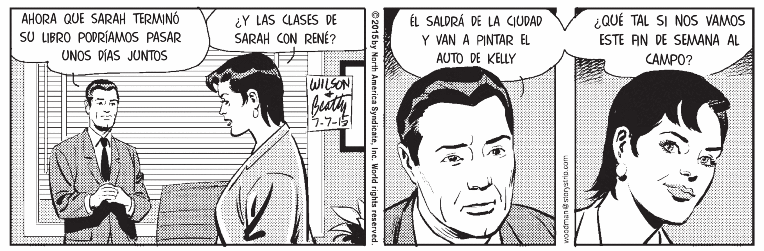Sharing OCR: AHORA QUE SARAH TERMINÓ SU LIBRO PODRÍAMOS PASAR UNOS DÍAS JUNTOS ¿QUÉ TAL SI NOS VAMOS ¿Y LAS CLASES DE SARAH CON RENÉ? ÉL SALDRÁ DE LA CIUDAD Y VAN A PINTAR EL AUTO DE KELLY ESTE AN DE SEMANA AL CAMPO? WILSON 5.7-15 woodman@ storystrip.com © 2015 by North America SyndicateInc. World rights reserved AHORA QUE SARAH TERMINÓ SU LIBRO PODRÍAMOS PASAR UNOS DÍAS JUNTOS ¿QUÉ TAL SI NOS VAMOS ¿Y LAS CLASES DE SARAH CON RENÉ? ÉL SALDRÁ DE LA CIUDAD Y VAN A PINTAR EL AUTO DE KELLY ESTE AN DE SEMANA AL CAMPO? WILSON 5.7-15 woodman@ storystrip.com © 2015 by North America SyndicateInc. World rights reserved