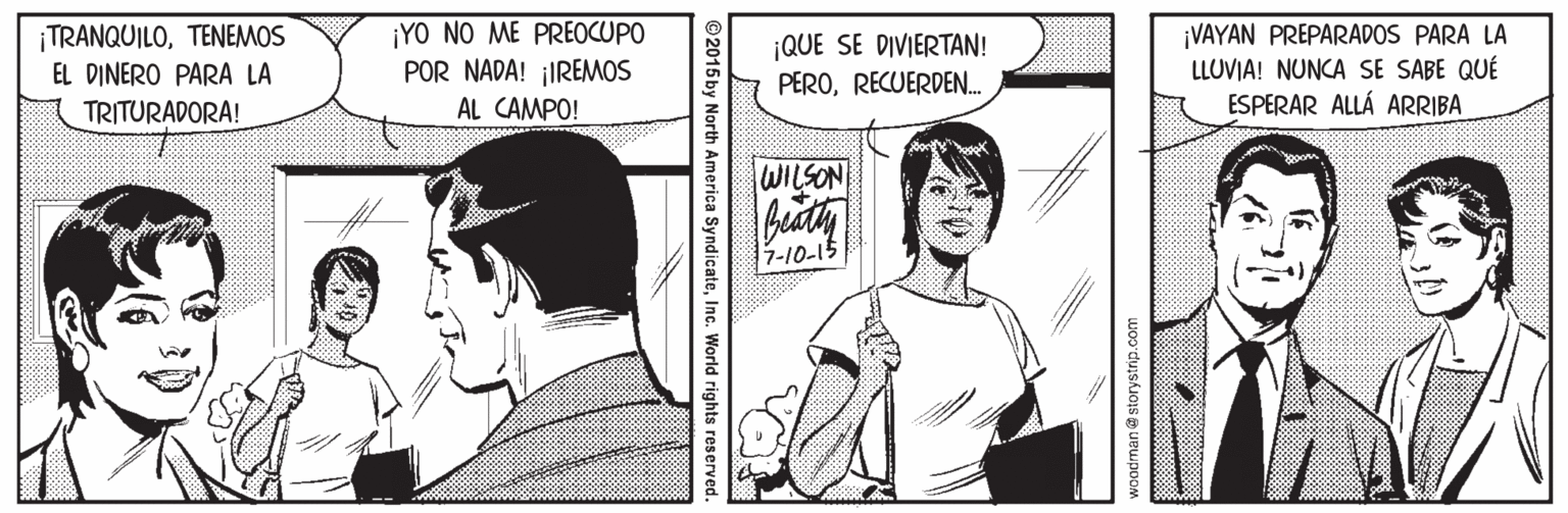 Style OCR: TRANQUILOTENEMOS EL DINERO PARA LA ¡YO NO ME PREOCUPO POR NADA! ¡IREMOS AL CAMPO! ¡QUE SE DIVIERTAN! PERORECUERDEN. ¡VAYAN PREPARADOS PARA LA LLUVIA! NUNCA SE SABE QUÉ ESPERAR ALLÁ ARRIBA TRITURADORA! WILSON 7-10-15 woodman storystrip.com ©2015 by North America SyndicateInc. World rights reserved. TRANQUILOTENEMOS EL DINERO PARA LA ¡YO NO ME PREOCUPO POR NADA! ¡IREMOS AL CAMPO! ¡QUE SE DIVIERTAN! PERORECUERDEN. ¡VAYAN PREPARADOS PARA LA LLUVIA! NUNCA SE SABE QUÉ ESPERAR ALLÁ ARRIBA TRITURADORA! WILSON 7-10-15 woodman storystrip.com ©2015 by North America SyndicateInc. World rights reserved.