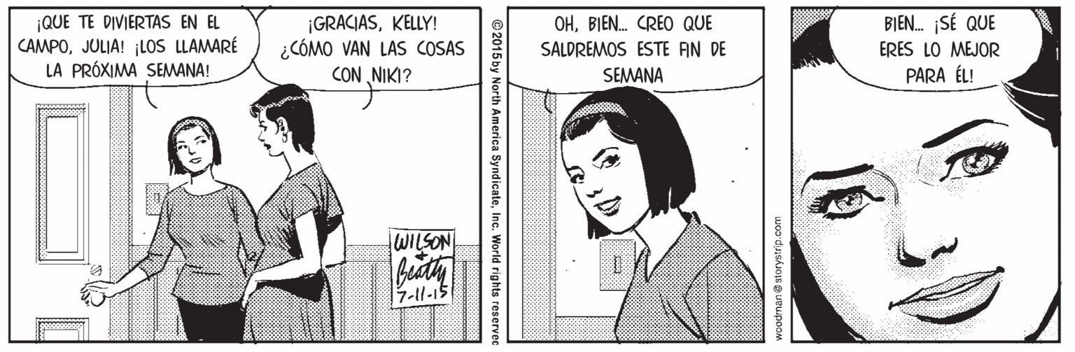 Parallel OCR: ¡QUE TE DIVIERTAS EN EL CAMPOJULIA! ¡LOS LLAMARÉ LA PRÓXIMA SEMANA! ¡GRACIASKELLY! ¿CÓMO VAN LAS COSAS CON NIKI? OHBIEN. CREO QUE SALDREMOS ESTE AN DE SEMANA BIEN. SÉ QUE ERES LO MEJOR PARA ÉL! WILSON 7-11-15 woodman @ storystrip.com ©2015 by North America SyndicateInc. World rights reservec ¡QUE TE DIVIERTAS EN EL CAMPOJULIA! ¡LOS LLAMARÉ LA PRÓXIMA SEMANA! ¡GRACIASKELLY! ¿CÓMO VAN LAS COSAS CON NIKI? OHBIEN. CREO QUE SALDREMOS ESTE AN DE SEMANA BIEN. SÉ QUE ERES LO MEJOR PARA ÉL! WILSON 7-11-15 woodman @ storystrip.com ©2015 by North America SyndicateInc. World rights reservec