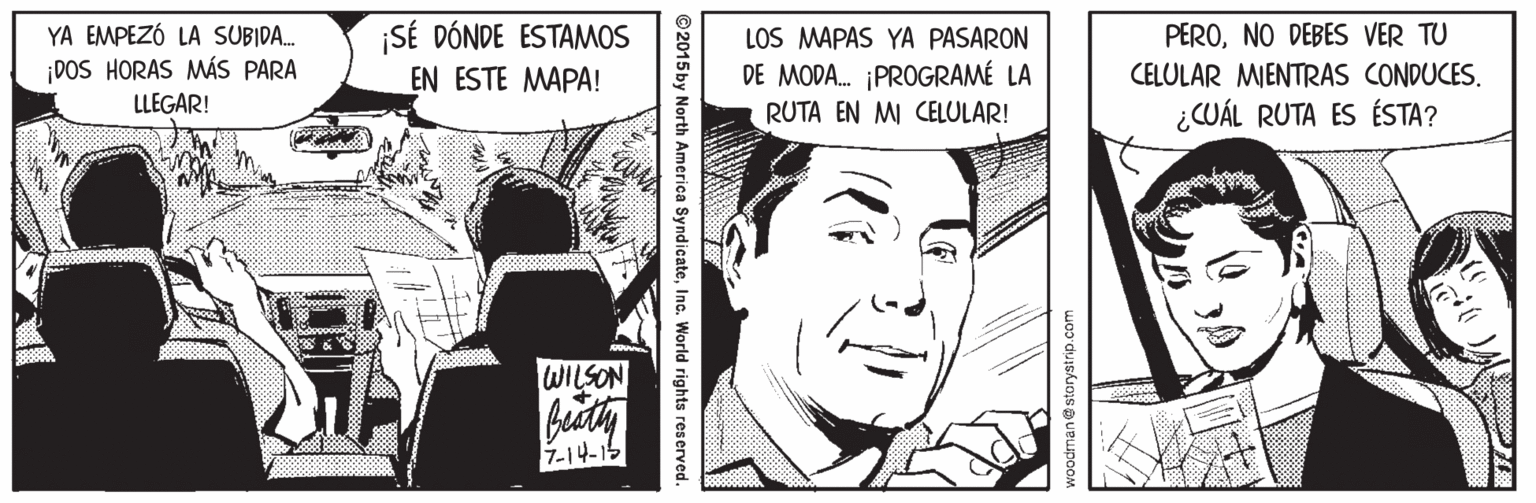 Comic book OCR: YA EMPEZÓ LA SUBIDA. ¡DOS HORAS MÁS PARA LLEGAR! ¡SÉ DÓNDE ESTAMOS EN ESTE MAPA! LOS MAPAS YA PASARON PERONO DEBES VER TU DE MODA. ¡PROGRAMÉ LA CELULAR MIENTRAS CONDUCES. RUTA EN MI CELULAR! ¿CUÁL RUTA ES ÉSTA? WILSON 7-14-15 ©2015 by North America SyndicateInc. World rights reserved. YA EMPEZÓ LA SUBIDA. ¡DOS HORAS MÁS PARA LLEGAR! ¡SÉ DÓNDE ESTAMOS EN ESTE MAPA! LOS MAPAS YA PASARON PERONO DEBES VER TU DE MODA. ¡PROGRAMÉ LA CELULAR MIENTRAS CONDUCES. RUTA EN MI CELULAR! ¿CUÁL RUTA ES ÉSTA? WILSON 7-14-15 ©2015 by North America SyndicateInc. World rights reserved.