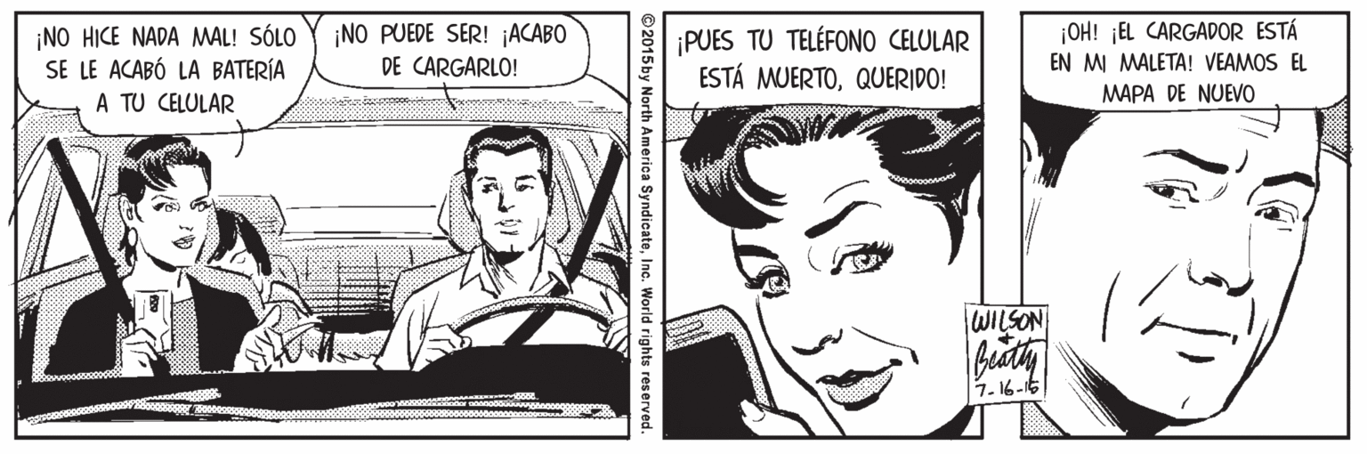 Human OCR: ¡OH! ¡EL CARGADOR ESTÁ EN M MALETA! VEAMOS EL ¡NO PUEDE SER! ¡ACABO ¡NO HICE NADA MAL! SÓLO SE LE ACABÓ LA BATERÍA A TU CELULAR PUES TU TELÉFONO CELULAR ESTÁ MUERTOQUERIDO! DE CARGARLO! MAPA DE NUEVO WILSON 1-16-16 ©2015 by North America SyndicateInc. World rights reser ¡OH! ¡EL CARGADOR ESTÁ EN M MALETA! VEAMOS EL ¡NO PUEDE SER! ¡ACABO ¡NO HICE NADA MAL! SÓLO SE LE ACABÓ LA BATERÍA A TU CELULAR PUES TU TELÉFONO CELULAR ESTÁ MUERTOQUERIDO! DE CARGARLO! MAPA DE NUEVO WILSON 1-16-16 ©2015 by North America SyndicateInc. World rights reser