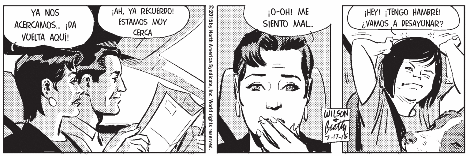 Style OCR: ¡AHYA RECUERDO! ESTAMOS MUY ¡0-OH! ME SIENTO ?AL.. ¡HEY! ¡TENGO HAMBRE! ¿VAMOS A DESAYUNAR? YA NOS ACERCAMOS. ¡DA CERCA VUELTA AQUÍ! WILSON 7-17-16 ©2015by North America SyndicateInc. World rights reserved. ¡AHYA RECUERDO! ESTAMOS MUY ¡0-OH! ME SIENTO ?AL.. ¡HEY! ¡TENGO HAMBRE! ¿VAMOS A DESAYUNAR? YA NOS ACERCAMOS. ¡DA CERCA VUELTA AQUÍ! WILSON 7-17-16 ©2015by North America SyndicateInc. World rights reserved.