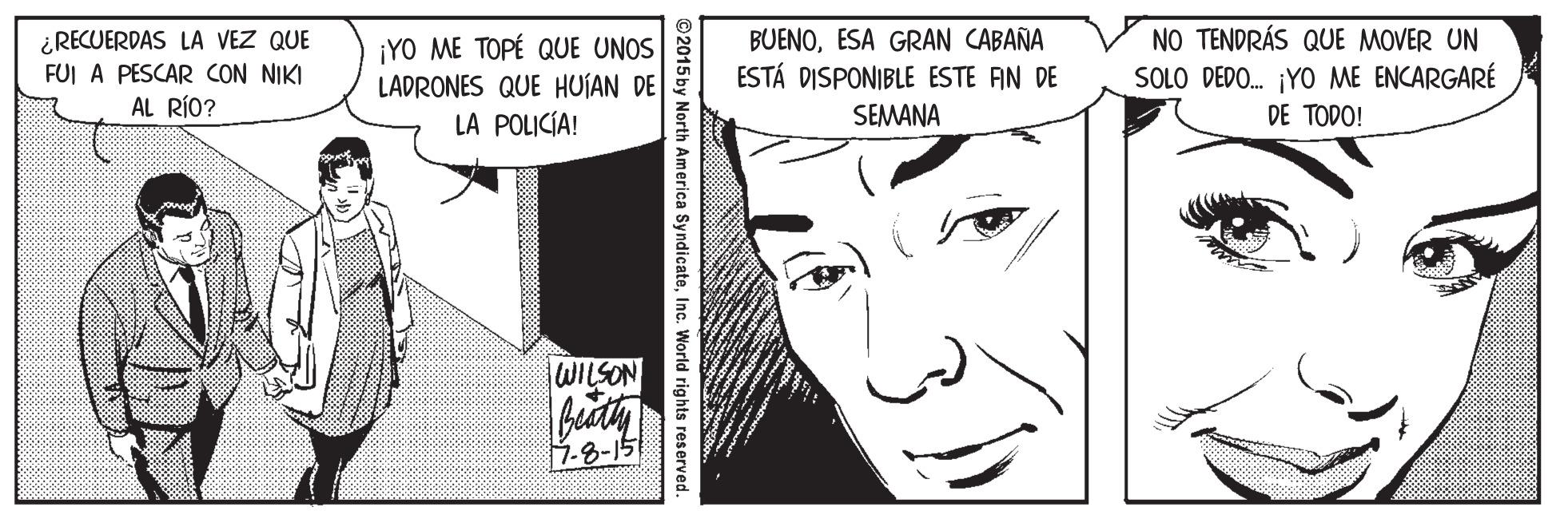 Organism OCR: ¿RECUERDAS LA VEZ QUE FUI A PESCAR CON NIKI AL RÍO? ¡YO ME TOPÉ QUE UNOS LADRONES QUE HUJAN DE BUENOESA GRAN CABAÑA ESTÁ DISPONIBLE ESTE FIN DE NO TENDRÁS QUE MOVER UN SOLO DEDO. ¡YO ME ENCARGARÉ LA POLICÍA! SEMANA DE TODO! WILSON 1-8-15 rth America SyndicateInc. World rights reserved. ¿RECUERDAS LA VEZ QUE FUI A PESCAR CON NIKI AL RÍO? ¡YO ME TOPÉ QUE UNOS LADRONES QUE HUJAN DE BUENOESA GRAN CABAÑA ESTÁ DISPONIBLE ESTE FIN DE NO TENDRÁS QUE MOVER UN SOLO DEDO. ¡YO ME ENCARGARÉ LA POLICÍA! SEMANA DE TODO! WILSON 1-8-15 rth America SyndicateInc. World rights reserved.