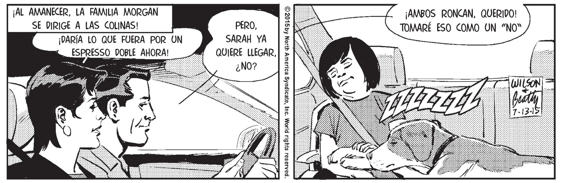 Art OCR: ¡AL AMANECERLA FAMILIA MORGAN ¡AMBOS RONCANQUERIDO! TOMARÉ ESO COMO UN "NO" SE DIRIGE A LAS COLINAS! PERODARÍA LO QUE FUERA POR UN ESPRESSO DOBLE AHORA! SARAH YA QUIERE LLEGAR¿NO? WILSON 7-13-15 ©2015 by North America SyndicateInc. World rights reserved. ¡AL AMANECERLA FAMILIA MORGAN ¡AMBOS RONCANQUERIDO! TOMARÉ ESO COMO UN "NO" SE DIRIGE A LAS COLINAS! PERODARÍA LO QUE FUERA POR UN ESPRESSO DOBLE AHORA! SARAH YA QUIERE LLEGAR¿NO? WILSON 7-13-15 ©2015 by North America SyndicateInc. World rights reserved.