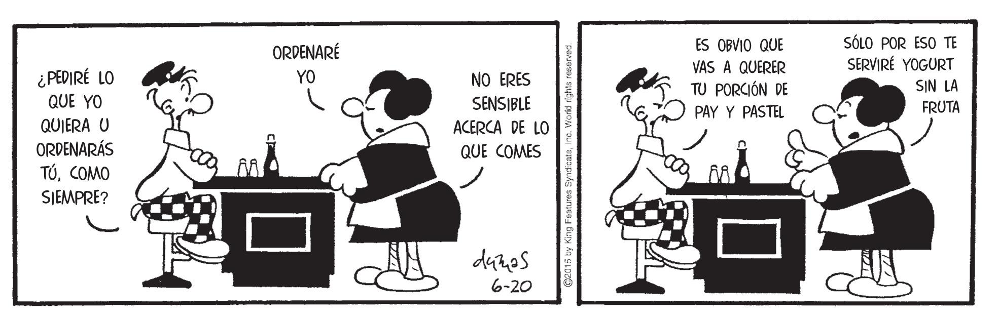 Font OCR: SÓLO POR ESO TE SERVIRÉ YOGURT ORDENARÉ ES OBVIO QUE VAS A QUERER TU PORCIÓN DE PAY Y PASTEL ¿ PEDIRÉ LO YO NO ERES SIN LA QUE YO SENSIBLE ACERCA DE LO FRUTA QUIERA U ORDENARÁS TÚCOMO QUE COMES SJEMPRE? detes 6-20 C2015 by King Features SyndicateInc. Workd rights resers SÓLO POR ESO TE SERVIRÉ YOGURT ORDENARÉ ES OBVIO QUE VAS A QUERER TU PORCIÓN DE PAY Y PASTEL ¿ PEDIRÉ LO YO NO ERES SIN LA QUE YO SENSIBLE ACERCA DE LO FRUTA QUIERA U ORDENARÁS TÚCOMO QUE COMES SJEMPRE? detes 6-20 C2015 by King Features SyndicateInc. Workd rights resers