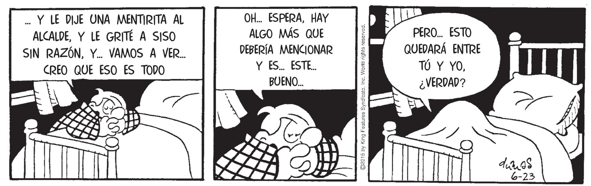 Illustration OCR: Y LE DIJE UNA MENTIRITA AL ALCALDEY LE GRITÉ A SISO SIN RAZÓNY. VAMOS A VER. OH. ESPERAHAY ALGO MÁS QUE DEBERÍA MENCIONAR Y ES. ESTE. PERO. ESTO QUEDARÁ ENTRE ?? ? ?0¿ VERDAD? CREO QUE ESO ES TODO BUENO. duos 6-23 p2015 by Kng Features SyndicateInc. Wortd n Y LE DIJE UNA MENTIRITA AL ALCALDEY LE GRITÉ A SISO SIN RAZÓNY. VAMOS A VER. OH. ESPERAHAY ALGO MÁS QUE DEBERÍA MENCIONAR Y ES. ESTE. PERO. ESTO QUEDARÁ ENTRE ?? ? ?0¿ VERDAD? CREO QUE ESO ES TODO BUENO. duos 6-23 p2015 by Kng Features SyndicateInc. Wortd n