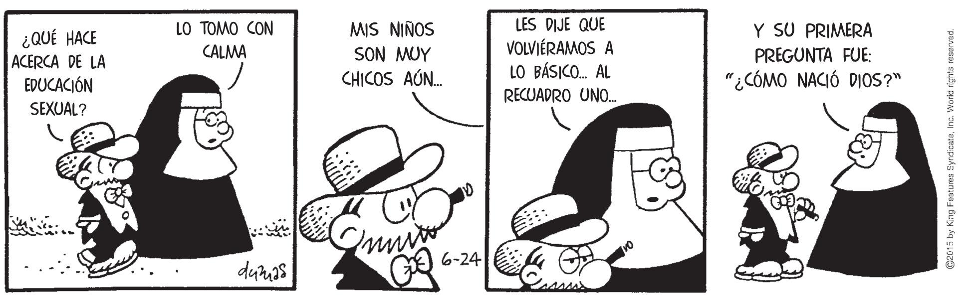 Rectangle OCR: LES DIJE QUE VOLVIÉRAMOS A LO BÁSICO. AL LO TOMO CON MIS NIÑOS SON MUY CHICOS AÚN. Y SU PRIMERA ¿QUÉ HACE ACERCA DE LA CALMA PREGUNTA FUE: "¿CÓMO NACIÓ DIOS?" EDUCACIÓN SEXUAL? RECUADRO UNO. 6-24 dunas O2015 by King Features SyndicateLES DIJE QUE VOLVIÉRAMOS A LO BÁSICO. AL LO TOMO CON MIS NIÑOS SON MUY CHICOS AÚN. Y SU PRIMERA ¿QUÉ HACE ACERCA DE LA CALMA PREGUNTA FUE: "¿CÓMO NACIÓ DIOS?" EDUCACIÓN SEXUAL? RECUADRO UNO. 6-24 dunas O2015 by King Features Syndicate