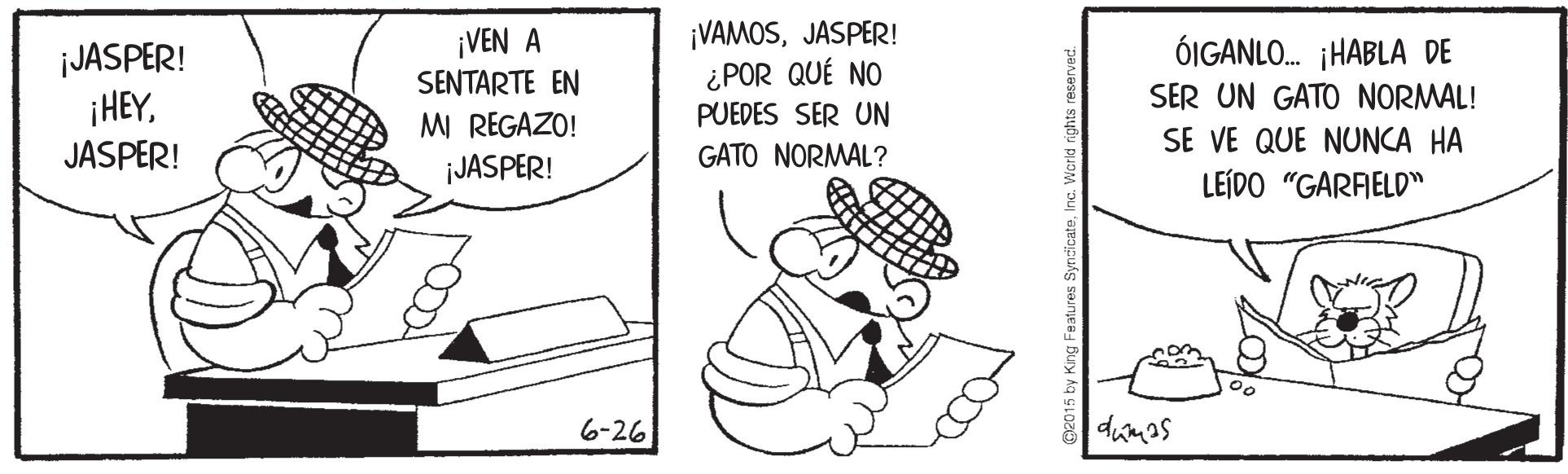 Illustration OCR: ¡VEN A SENTARTE EN MI REGAZO! ¡JASPER! ¡VAMOSJASPER! ¿POR QUÉ NO PUEDES SER UN JASPER! ¡HEYÓIGANLO. ¡HABLA DE SER UN GATO NORMAL! SE VE QUE NUNCA HA LEÍDO "GARAELD" JASPER! GATO NORMAL? 6-26 dumas ¡VEN A SENTARTE EN MI REGAZO! ¡JASPER! ¡VAMOSJASPER! ¿POR QUÉ NO PUEDES SER UN JASPER! ¡HEYÓIGANLO. ¡HABLA DE SER UN GATO NORMAL! SE VE QUE NUNCA HA LEÍDO "GARAELD" JASPER! GATO NORMAL? 6-26 dumas