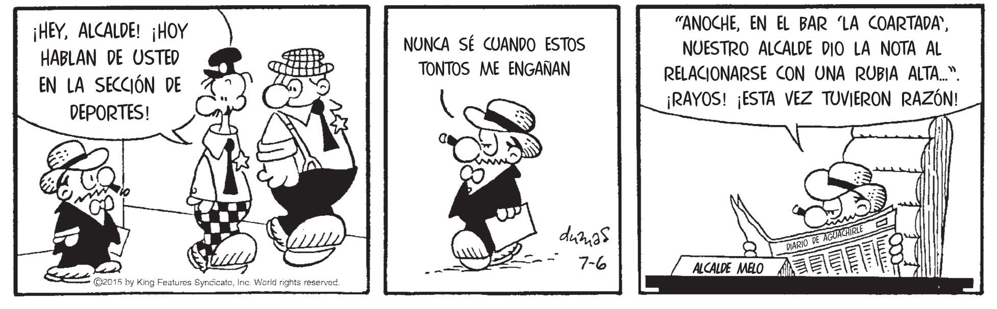 Rectangle OCR: ¡HEYALCALDE! ¡HOY HABLAN DE USTED "ANOCHENUNCA SÉ CUANDO ESTOS NUESTRO ALCALDE DIO LA NOTA AL TONTOS ME ENGAÑAN EN LA SECCIÓN DE RELACIONARSE CON UNA RUBIA ALTA.". DEPORTES! ¡RAYOS! ¡ESTA VEZ TUVIERON RAZÓN! duas AGMNIRLE O DARIO 7-6 2015 by King Features SyncicateInc. World rights reservad. ALCALDE MELO ¡HEYALCALDE! ¡HOY HABLAN DE USTED "ANOCHEEN EL BAR LA COARTADA'NUNCA SÉ CUANDO ESTOS NUESTRO ALCALDE DIO LA NOTA AL TONTOS ME ENGAÑAN EN LA SECCIÓN DE RELACIONARSE CON UNA RUBIA ALTA.". DEPORTES! ¡RAYOS! ¡ESTA VEZ TUVIERON RAZÓN! duas AGMNIRLE O DARIO 7-6 2015 by King Features SyncicateInc. World rights reservad. ALCALDE MELO
