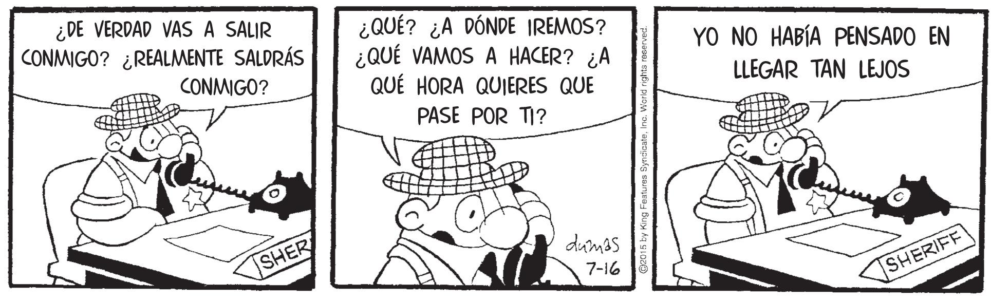 Hat OCR: ¿DE VERDAD VAS A SALIR CONMIGO? ¿REALMENTE SALDRÁS ¿QUÉ? ¿A DÓNDE IREMOS? ¿QUÉ VAMOS A HACER? ¿A QUÉ HORA QUIERES QUE YO NO HABÍA PENSADO EN CONMIGO? LLEGAR TAN LEJOS PASE POR TI? SHER dumas 7-16 SHERIFF ¿DE VERDAD VAS A SALIR CONMIGO? ¿REALMENTE SALDRÁS ¿QUÉ? ¿A DÓNDE IREMOS? ¿QUÉ VAMOS A HACER? ¿A QUÉ HORA QUIERES QUE YO NO HABÍA PENSADO EN CONMIGO? LLEGAR TAN LEJOS PASE POR TI? SHER dumas 7-16 SHERIFF