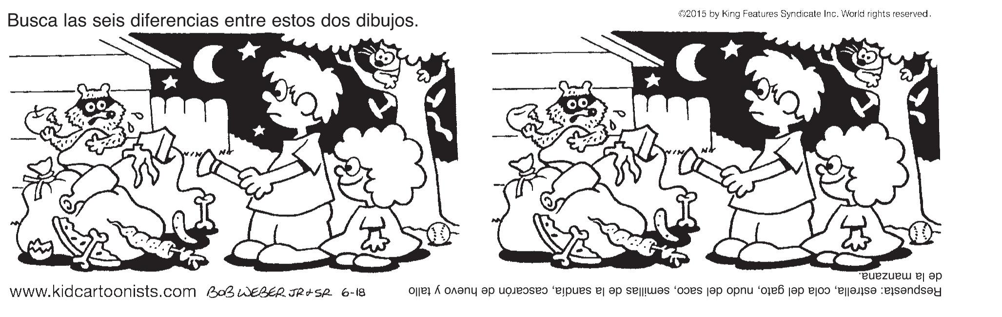 Gesture OCR: 2015 by King Features Syndicate Inc. World rights reserved Busca las seis diferencias entre estos dos dibujos. www.kidcartoonists.com BOBWEBER JR+ SR 6-18 de la manzana. Respuesta: estrellacascarón de huevo y tallo 2015 by King Features Syndicate Inc. World rights reserved Busca las seis diferencias entre estos dos dibujos. www.kidcartoonists.com BOBWEBER JR+ SR 6-18 de la manzana. Respuesta: estrellacola del gatonudo del sacosemillas de la sandíacascarón de huevo y tallo