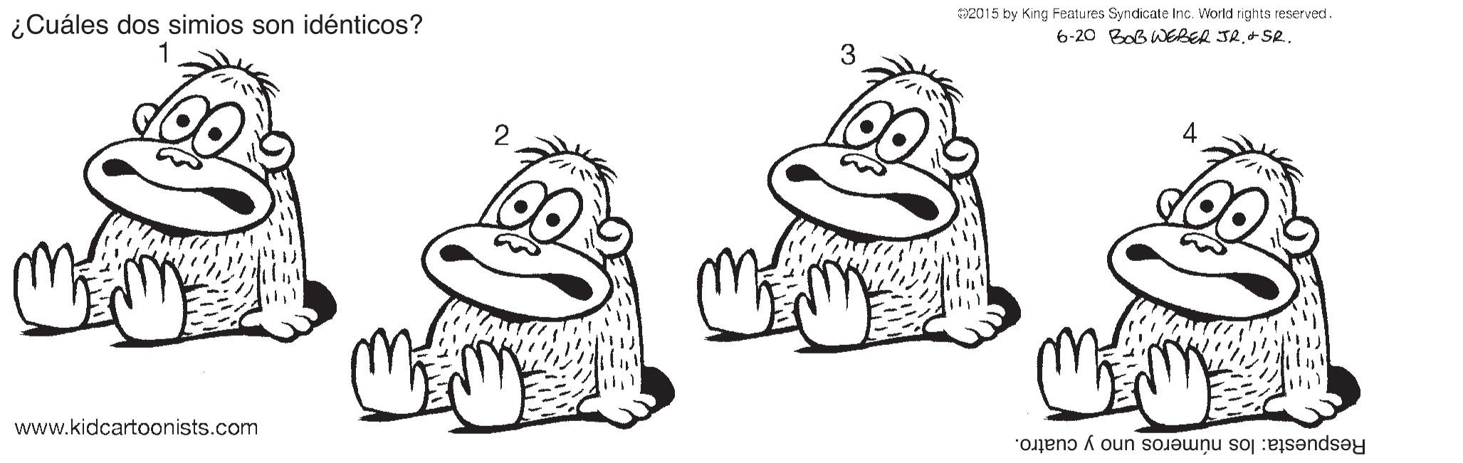 Happy OCR: 2015 by King Features Syndicate Inc. Viorld rights reserved . 6-20 BoB WEBER JR.+ SR. ¿Cuáles dos simios son idénticos? 3 4 2 Respuesta: los números uno y cuatro. www.kidcartoonists.com 2015 by King Features Syndicate Inc. Viorld rights reserved . 6-20 BoB WEBER JR.+ SR. ¿Cuáles dos simios son idénticos? 3 4 2 Respuesta: los números uno y cuatro. www.kidcartoonists.com