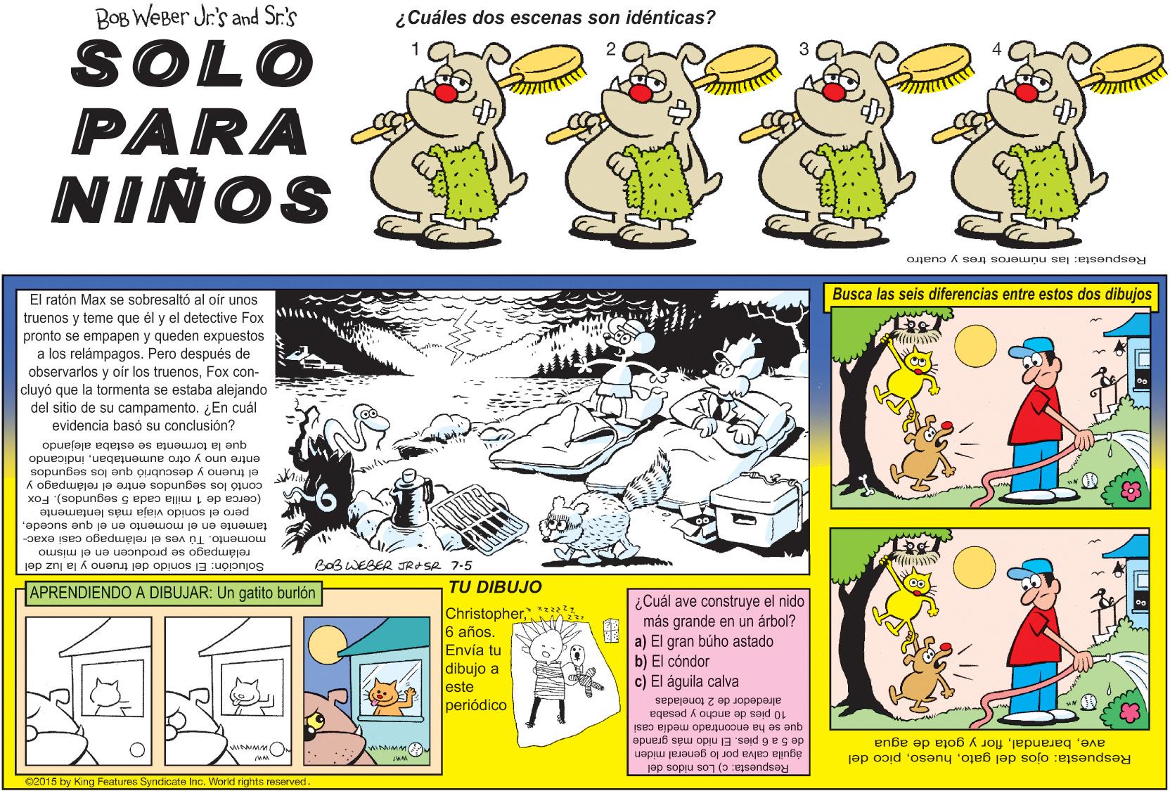 Art OCR: BOB WEBer Jr.'s and Sr.'s ¿Cuáles dos escenas son idénticas? SOLO PARA NIÑOS Respuesta: las números tres y cuatro Busca las seis diferencias entre estos dos dibujos El ratón Max se sobresaltó al oír unos truenos y teme que él y el detective Fox pronto se empapen y queden expuestos a los relámpagos. Pero después de observarlos y oir los truenosFox con- cluyó que la tormenta se estaba alejando del sitio de su campamento. ¿En cuál evidencia basó su conclusión? que la tormenta se estaba alejando entre uno y otro aumontabanindicando el trueno y descubrió que los segundos contó los segundos entre el relámpagoy (cerca de 1 milla cada 5 segundos). Fox pero el sonido viaja más lentamente tamente en el momento en el que sucedemomento. Tú ves el relámpago casi exac- relámpago se producen en el mismo Solución: El sonido del trueno y la luz del BoB WEBER JRSR 7-5 APRENDIENDO A DIBUJAR: Un gatito burlón TU DIBUJO Christopher*h 6 años. Envía tu dibujo a este periódico ¿Cuál ave construye el nido más grande en un árbol? a) El gran búho astado b) El cóndor c) El águila calva 10 pies de ancho y pesaba alrededor de 2 toneladas de 5 a 6 pies. El nido más grande que se ha encontrado media casi WIMM águila calva por lo general miden Respuesta: c) Los nidos del aveflor y gota de agua Respuesta: ojos del gatopicó del 02015 by King Features Syndicate Inc. World righnts reserved. BOB WEBer Jr.'s and Sr.'s ¿Cuáles dos escenas son idénticas? SOLO PARA NIÑOS Respuesta: las números tres y cuatro Busca las seis diferencias entre estos dos dibujos El ratón Max se sobresaltó al oír unos truenos y teme que él y el detective Fox pronto se empapen y queden expuestos a los relámpagos. Pero después de observarlos y oir los truenosFox con- cluyó que la tormenta se estaba alejando del sitio de su campamento. ¿En cuál evidencia basó su conclusión? que la tormenta se estaba alejando entre uno y otro aumontabanindicando el trueno y descubrió que los segundos contó los segundos entre el relámpagoy (cerca de 1 milla cada 5 segundos). Fox pero el sonido viaja más lentamente tamente en el momento en el que sucedemomento. Tú ves el relámpago casi exac- relámpago se producen en el mismo Solución: El sonido del trueno y la luz del BoB WEBER JRSR 7-5 APRENDIENDO A DIBUJAR: Un gatito burlón TU DIBUJO Christopher*h 6 años. Envía tu dibujo a este periódico ¿Cuál ave construye el nido más grande en un árbol? a) El gran búho astado b) El cóndor c) El águila calva 10 pies de ancho y pesaba alrededor de 2 toneladas de 5 a 6 pies. El nido más grande que se ha encontrado media casi WIMM águila calva por lo general miden Respuesta: c) Los nidos del aveflor y gota de agua Respuesta: ojos del gatopicó del 02015 by King Features Syndicate Inc. World righnts reserved.