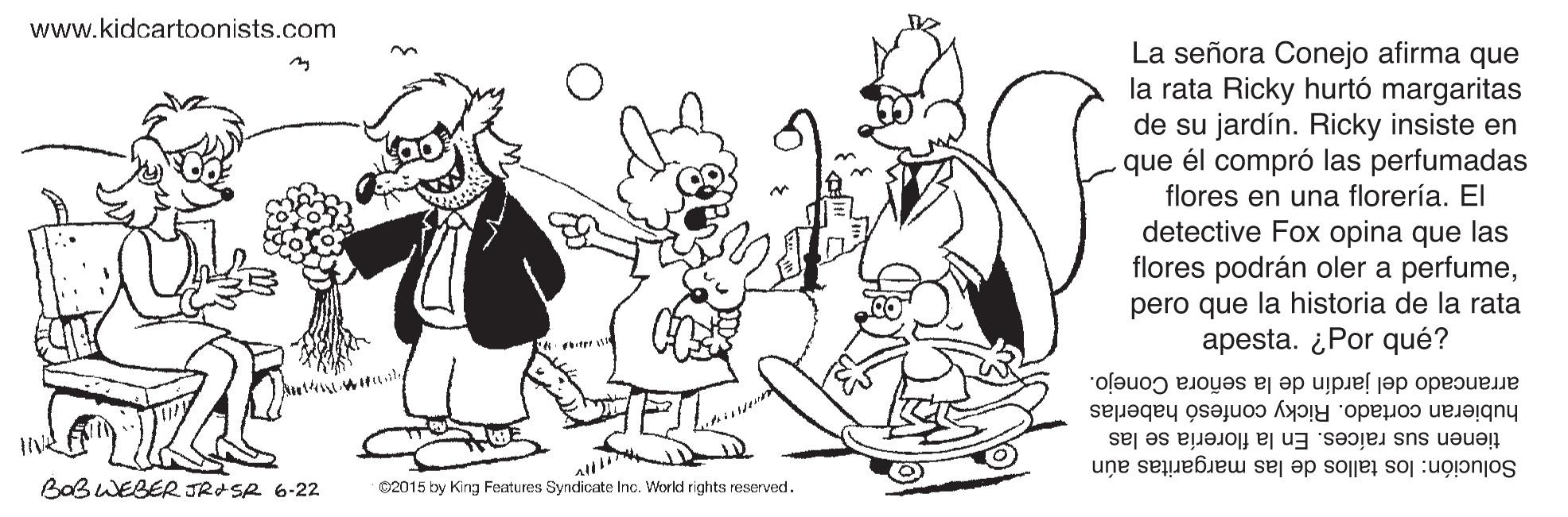 Mammal OCR: www.kidcartoonists.com La señora Conejo afirma que la rata Ricky hurtó margaritas de su jardín. Ricky insiste en que él compró las perfumadas flores en una florería. El detective Fox opina que las flores podrán oler a perfumepero que la historia de la rata apesta. ¿Por qué? arrancado del jardín de la señora Conejo. hubieran cortado. Ricky confesó haberlas tienen sus raíces. En la florería se las BaBWEBER JRASR 6-22 02015 by King Features Syndicate Inc. World rights reserved. Solución: los tallos de las margaritas aún www.kidcartoonists.com La señora Conejo afirma que la rata Ricky hurtó margaritas de su jardín. Ricky insiste en que él compró las perfumadas flores en una florería. El detective Fox opina que las flores podrán oler a perfumepero que la historia de la rata apesta. ¿Por qué? arrancado del jardín de la señora Conejo. hubieran cortado. Ricky confesó haberlas tienen sus raíces. En la florería se las BaBWEBER JRASR 6-22 02015 by King Features Syndicate Inc. World rights reserved. Solución: los tallos de las margaritas aún
