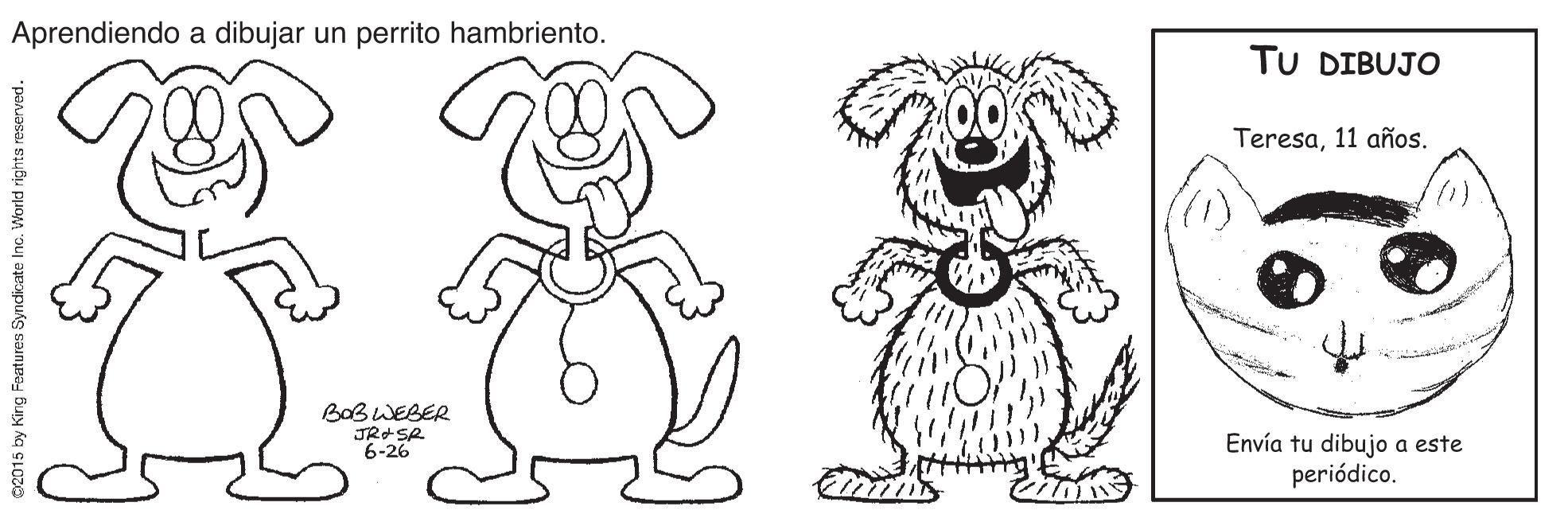 Happy OCR: Aprendiendo a dibujar un perrito hambriento. TU DIBUJO Teresa11 años. BaBWEBER Envía tu dibujo a este periódico. 6-26 02015 by King Feutures Syncdicate Inc. World rights reserved. Aprendiendo a dibujar un perrito hambriento. TU DIBUJO Teresa11 años. BaBWEBER Envía tu dibujo a este periódico. 6-26 02015 by King Feutures Syncdicate Inc. World rights reserved.