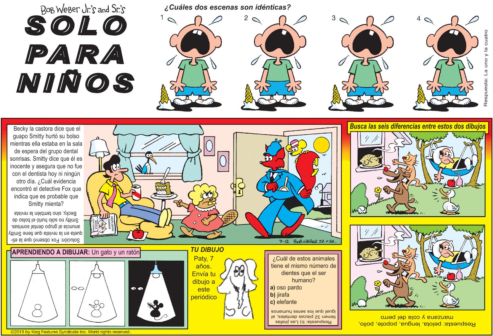 Line OCR: BOB WEBer Jr's and Sr.'s ¿Cuáles dos escenas son idénticas? SOLO PARA NINOS Busca las seis diferencias entre estos dos dibujos Becky la castora dice que el guapo Smitty hurtó su bolso mientras ella estaba en la sala de espera del grupo dental que él es y asegura que no fue con el dentista hoy ni ningún otro dia. ¿Cuál evidencia dice sonrisas. Smitty inocente encontró el detective Fox que indica que es probable que Smitty mienta? Beckysino también la revista Smitty no sólo hurtó el bolso de queta en la revista que tiene Smitty anuncia al grupo dental sonrisas. Solución: Fox observó que la eti- 7-12 Bob WERER JR.+SR. HAPRENDIENDO A DIBUJAR: Un gato y un ratón TU DIBUJO ¿Cuál de estos animales Paty7 años. Envía tu tiene el mismo número de dientes que el ser dibujo a humano? a) oso pardo b) jirafa c) elefante 0 este periódico igual que los seres humanos tienen 32 piezas dentalesal Respuesta: b) Las jirafas manzana y cola del perro C2015 by King Features Syndicate IncWorld rights reserved. Respuesta: pelotaRespuesta: La uno y la cuatro BOB WEBer Jr's and Sr.'s ¿Cuáles dos escenas son idénticas? SOLO PARA NINOS Busca las seis diferencias entre estos dos dibujos Becky la castora dice que el guapo Smitty hurtó su bolso mientras ella estaba en la sala de espera del grupo dental que él es y asegura que no fue con el dentista hoy ni ningún otro dia. ¿Cuál evidencia dice sonrisas. Smitty inocente encontró el detective Fox que indica que es probable que Smitty mienta? Beckysino también la revista Smitty no sólo hurtó el bolso de queta en la revista que tiene Smitty anuncia al grupo dental sonrisas. Solución: Fox observó que la eti- 7-12 Bob WERER JR.+SR. HAPRENDIENDO A DIBUJAR: Un gato y un ratón TU DIBUJO ¿Cuál de estos animales Paty7 años. Envía tu tiene el mismo número de dientes que el ser dibujo a humano? a) oso pardo b) jirafa c) elefante 0 este periódico igual que los seres humanos tienen 32 piezas dentalesal Respuesta: b) Las jirafas manzana y cola del perro C2015 by King Features Syndicate IncWorld rights reserved. Respuesta: pelotaRespuesta: La uno y la cuatro