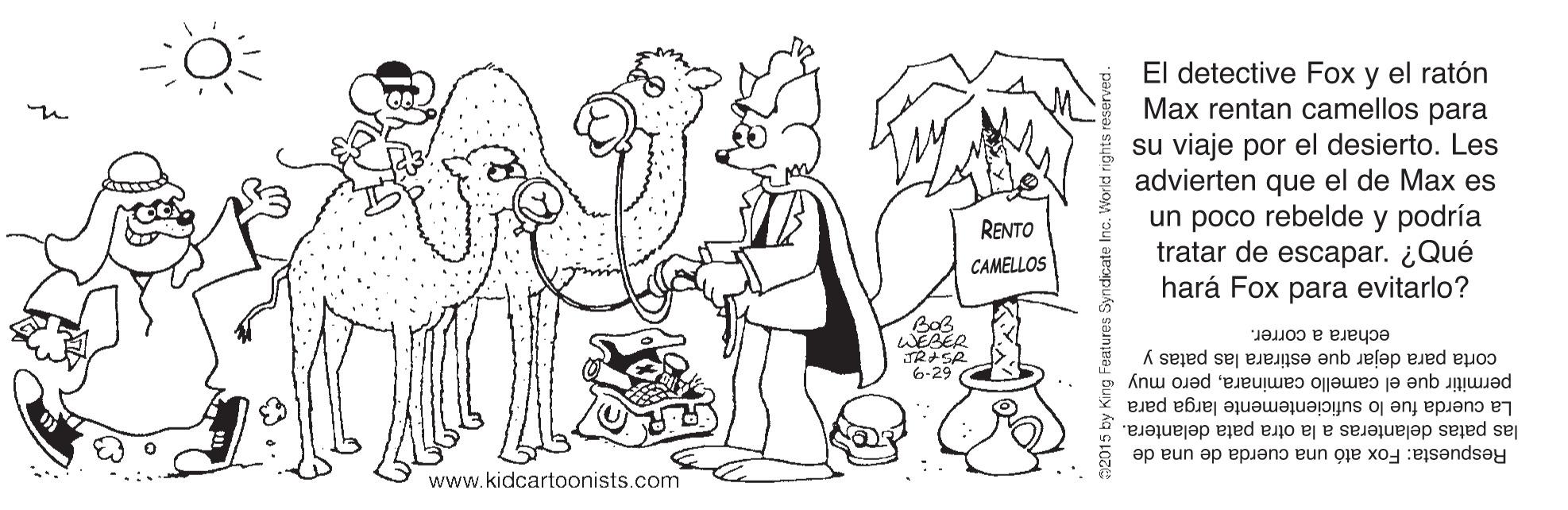 Mammal OCR: El detective Fox y el ratón Max rentan camellos para su viaje por el desierto. Les advierten que el de Max es un poco rebelde y podría tratar de escapar. ¿Qué hará Fox para evitarlo? RENTO CAMELLOS WEAER TRISR 6-29 echara a correr. corta para dejar que estirara las patas y permitir que el camello caminarapero muy las patas delanteras a la otra pata delantera. La cuerda fue lo suficientemente larga para Respuesta: Fox ató una cuerda de una de www.kidcartoonists.com El detective Fox y el ratón Max rentan camellos para su viaje por el desierto. Les advierten que el de Max es un poco rebelde y podría tratar de escapar. ¿Qué hará Fox para evitarlo? RENTO CAMELLOS WEAER TRISR 6-29 echara a correr. corta para dejar que estirara las patas y permitir que el camello caminarapero muy las patas delanteras a la otra pata delantera. La cuerda fue lo suficientemente larga para Respuesta: Fox ató una cuerda de una de www.kidcartoonists.com