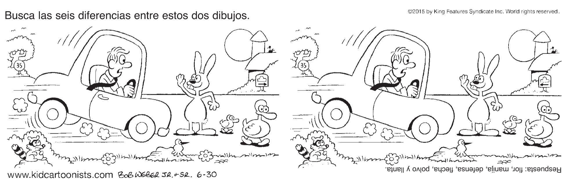 Gesture OCR: C2015 by King Features Syndicate Inc. World rights reserved. Busca las seis diferencias entre estos dos dibujos. Respuesta: florpolvo y llanta. www.kidcartoonists.com BoB WEBER JR.+SR. 6-30 C2015 by King Features Syndicate Inc. World rights reserved. Busca las seis diferencias entre estos dos dibujos. Respuesta: florpolvo y llanta. www.kidcartoonists.com BoB WEBER JR.+SR. 6-30
