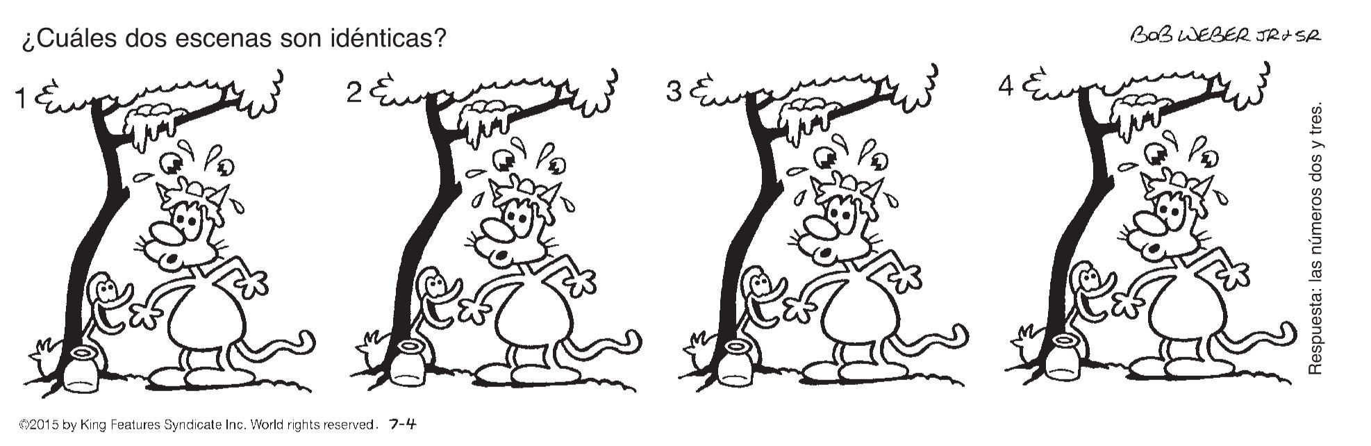 Dress OCR: ¿Cuáles dos escenas son idénticas? Bab WEBER JR+SA 4 E 2015 by King Features Syndicate Inc. World rights reserved. 7-4 Respuesta: las números dos y tres. ¿Cuáles dos escenas son idénticas? Bab WEBER JR+SA 4 E 2015 by King Features Syndicate Inc. World rights reserved. 7-4 Respuesta: las números dos y tres.