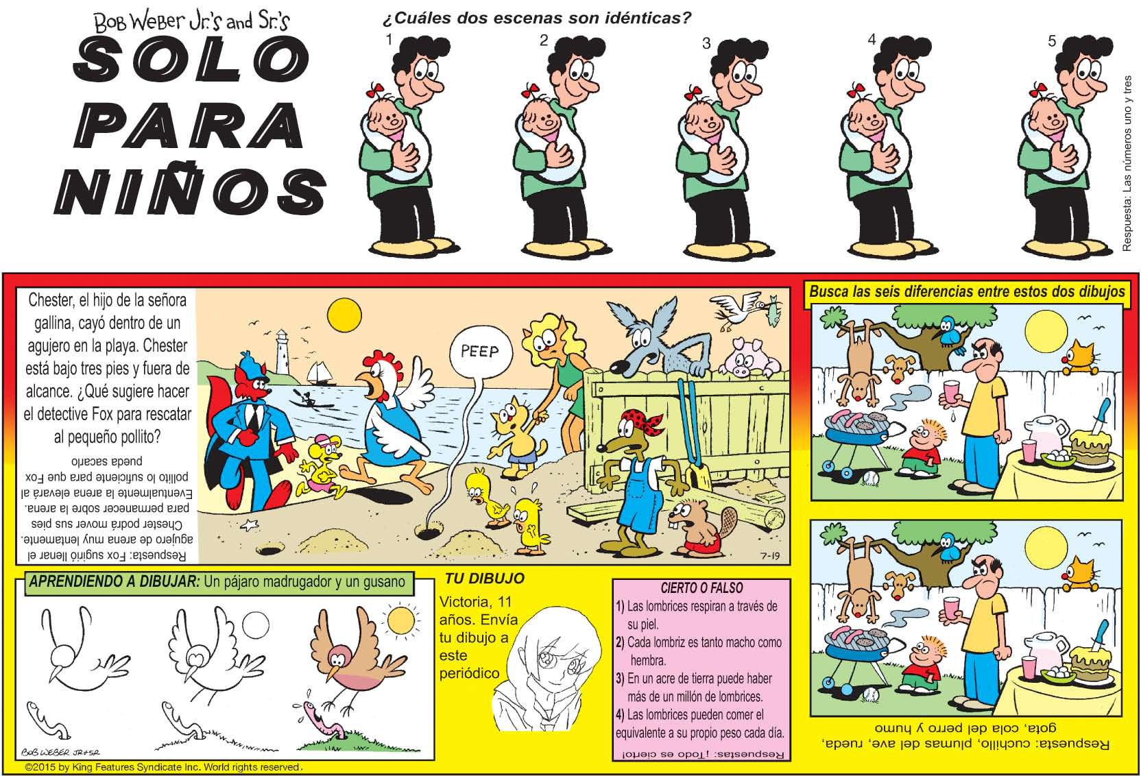 Illustration OCR: BOB WEBer Jr's and Sr.'s SOLO PARA ¿Cuáles dos escenas son idénticas? NIÑOS Busca las seis diferencias entre estos dos dibujos Chesterel hijo de la señora gallinacayó dentro de un agujero en la playa. Chester está bajo tres pies y fuera de alcance. ¿Qué sugiere hacer el detective Fox para rescatar al pequeño polito? PEEP pueda sacarlo pollito lo suficiente para que Fox Eventualmente la arena elevara al para permanecer sobre la arena. Chester podrá mover sus pies agujero de arena muy lentamente. Respuesta: Fox sugirió llenar el 7-19 APRENDIENDO A DIBUJAR: Un pájaro madrugador y un gusano TU DIBUJO CIERTO O FALSO 1) Las lombrices respiran a través de su piel. 2) Cada lombriz es tanto macho como hembra. 3) En un acre de tierra puede haber más de un millón de lombrices. 4) Las lombrices pueden comer el equivalente a su propio peso cada dia. Victoria11 años. Envía tu dibujo a este periódico gotacola del perro y humo Respuesta: cuchillojoueo se opoi!sesendse 02015 by King Features Syndicate Inc. World rights reserved Respuesta: Las números uno y tres BOB WEBer Jr's and Sr.'s SOLO PARA ¿Cuáles dos escenas son idénticas? NIÑOS Busca las seis diferencias entre estos dos dibujos Chesterel hijo de la señora gallinacayó dentro de un agujero en la playa. Chester está bajo tres pies y fuera de alcance. ¿Qué sugiere hacer el detective Fox para rescatar al pequeño polito? PEEP pueda sacarlo pollito lo suficiente para que Fox Eventualmente la arena elevara al para permanecer sobre la arena. Chester podrá mover sus pies agujero de arena muy lentamente. Respuesta: Fox sugirió llenar el 7-19 APRENDIENDO A DIBUJAR: Un pájaro madrugador y un gusano TU DIBUJO CIERTO O FALSO 1) Las lombrices respiran a través de su piel. 2) Cada lombriz es tanto macho como hembra. 3) En un acre de tierra puede haber más de un millón de lombrices. 4) Las lombrices pueden comer el equivalente a su propio peso cada dia. Victoria11 años. Envía tu dibujo a este periódico gotacola del perro y humo Respuesta: cuchilloplumas del avejoueo se opoi!sesendse 02015 by King Features Syndicate Inc. World rights reserved Respuesta: Las números uno y tres