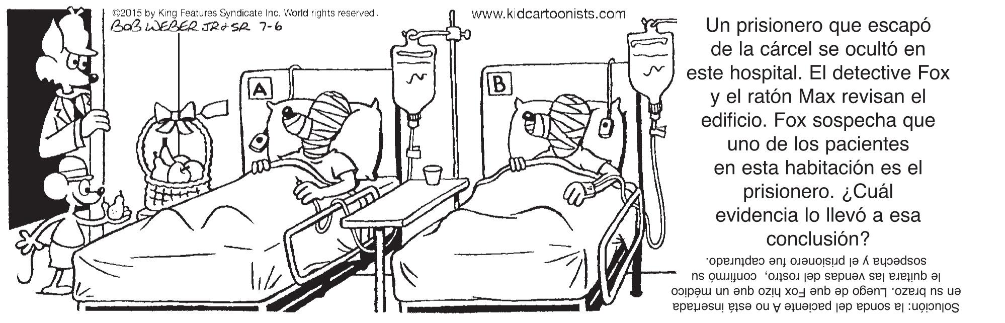 Font OCR: 2015 by King Features Syndicate Inc. World rights reserved. BABWEBER JRI SR 7-6 www.kidcartoonists.com Un prisionero que escapó de la cárcel se ocultó en este hospital. El detective Fox y el ratón Max revisan el edificio. Fox sospecha que uno de los pacientes en esta habitación es el prisionero. ¿Cuál evidencia lo llevó a esa B conclusión? sospecha y el prisionero fue capturado. le quitara las vendas del rostroconfirmó su en su brazo. Luego de que Fox hizo que un médico Solución: la sonda del paciente A no está insertada 2015 by King Features Syndicate Inc. World rights reserved. BABWEBER JRI SR 7-6 www.kidcartoonists.com Un prisionero que escapó de la cárcel se ocultó en este hospital. El detective Fox y el ratón Max revisan el edificio. Fox sospecha que uno de los pacientes en esta habitación es el prisionero. ¿Cuál evidencia lo llevó a esa B conclusión? sospecha y el prisionero fue capturado. le quitara las vendas del rostroconfirmó su en su brazo. Luego de que Fox hizo que un médico Solución: la sonda del paciente A no está insertada